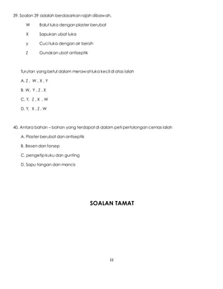 11
39. Soalan 39 adalah berdasarkan rajah dibawah.
W Balut luka dengan plaster berubat
X Sapukan ubat luka
y Cuci luka dengan air bersih
Z Gunakan ubat antiseptik
Turutan yang betul dalam merawat luka kecil di atas ialah
A. Z , W , X , Y
B. W, Y , Z , X
C. Y, Z , X , W
D. Y, X , Z , W
40. Antara bahan – bahan yang terdapat di dalam peti pertolongan cemas ialah
A. Plaster berubat dan antiseptik
B. Besen dan forsep
C. pengetip kuku dan gunting
D. Sapu tangan dan mancis
SOALAN TAMAT
 