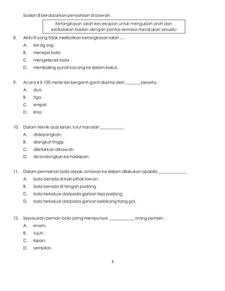 3
Soalan 8 berdasarkan penyataan di bawah.
8. Aktiviti yang tidak melibatkan ketangkasan ialah ....
A. lari zig zag
B. menepis bola
C. mengelecek bola
D. membaling pundi kacang ke dalam bakul.
9. Acara 4 X 100 meter lari berganti-ganti disertai oleh _______ peserta.
A. dua
B. tiga
C. empat
D. lima
10. Dalam teknik asas larian, lutut haruslah ___________.
A. didepangkan.
B. diangkat tinggi.
C. diletakkan dibawah.
D. dicondongkan ke hadapan.
11. Dalam permainan bola sepak, lontaran ke dalam dilakukan apabila _____________.
A. bola berada di kaki pihak lawan.
B. bola berada di tengah padang
C. bola terkeluar daripada garisan tepi padang.
D. bola terkeluar daripada garisan belakang tiang gol.
12. Sepasukan pemain bola jaring mempunyai ____________ orang pemain.
A. enam.
B. tujuh.
C. lapan.
D. sembilan.
Ketangkasan ialah kecekapan untuk mengubah arah dan
kedudukan badan dengan pantas semasa melakukan sesuatu
aktiviti
 