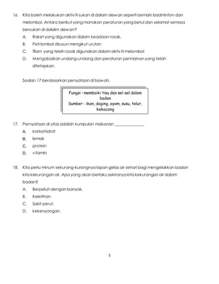 5
16. Kita boleh melakukan aktiviti sukan di dalam dewan seperti bemain badminton dan
melombol. Antara berikut yang manakan peraturan yang betul dan selamat semasa
bersukan di dalalm dewan?
A. Raket yang digunakan dalam keadaan rosak.
B. Peti lombol disusun mengikut urutan
C. Tilam yang telah rosak digunakan dalam aktiviti melombol
D. Mengabaikan undang-undang dan peraturan permainan yang telah
ditetapkan.
Soalan 17 berdasarkan penyataan di bawah.
17. Pernyataan di atas adalah kumpulan makanan ______________.
A. karbohidrat
B. lemak
C. protein
D. vitamin
18. Kita perlu minum sekurang-kurangnya lapan gelas air sehari bagi mengelakkan badan
kita kekurangan air. Apa yang akan berlaku sekiranya kita kekurangan air dalam
badan?
A. Berpeluh dengan banyak.
B. Keletihan
C. Sakit perut.
D. kekenyangan.
Fungsi : membaiki tisu dan sel-sel dalam
badan
Sumber : ikan, daging, ayam, susu, telur,
kekacang
 