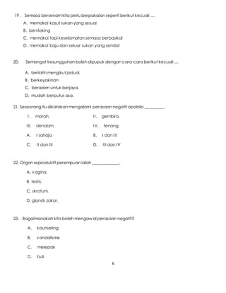 6
19 . Semasa bersenamkita perlu berpakaian seperti berikut kecuali ....
A. memakai kasut sukan yang sesuai
B. berstoking
C. memakai topi keselamatan semasa berbasikal
D. memakai baju dan seluar sukan yang sendat
20. Semangat kesungguhan boleh dipupuk dengan cara-cara berikut kecuali ....
A. berlatih mengikut jadual.
B. berkeyakinan
C. berazam untuk berjaya.
D. mudah berputus asa.
21. Seseorang itu dikatakan mengalami perasaan negatif apabila _________.
I. marah. II. gembira.
III. dendam. IV. tenang.
A. I sahaja B. I dan III
C. II dan III D. III dan IV
22. Organ reproduktif perempuan ialah _____________.
A. vagina.
B. testis.
C. skrotum.
D. glands zakar.
23. Bagaimanakah kita boleh mengawal perasaan negatif?
A. kaunseling
B. vandalisme
C. melepak
D. buli
 
