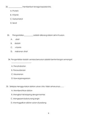 9
32. _______________ memberikan tenaga kepada kita.
A. Protein
B. Vitamin
C. Karbohidrat
D. Serat
33. Pengambilan__________ adalah dilarang dalam aktiviti sukan.
A. ubat
B. dadah
C. vitamin
D. makanan sihat
34. Pengambilan dadah semasa bersukan adalah bertentangan semangat
______________________.
A. Persahabatan
B. Persaudaraan
C. Kesukanan
D. Kewarganegaraan
35. Selepas menggunakan alatan sukan, kita tidak seharusnya........
A. Membersihkan alatan
B. Mengikat tali skipping dengan kemas
C. Mengepambola kurang angin
D. Meninggalkan alatan sukan di padang
 