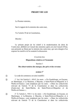 - 17 -
PROJET DE LOI
Le Premier ministre,
Sur le rapport de la ministre des outre-mer,
Vu l’article 39 de la Constitution,
Décrète :
Le présent projet de loi relatif à la modernisation du droit de
l’outre-mer, délibéré en Conseil des ministres après avis du Conseil d’État,
sera présenté au Sénat par la ministre des outre-mer, qui sera chargée d’en
exposer les motifs et d’en soutenir la discussion.
CHAPITRE IER
Dispositions relatives à l’économie
Section 1
Des observatoires des marges, des prix et des revenus
Article 1er
Le code de commerce est ainsi modifié :
1° Au I de l'article L. 410-5, les mots : « En Guadeloupe, en Guyane,
en Martinique, à La Réunion, à Mayotte, à Saint-Pierre-et-Miquelon et à
Wallis-et-Futuna » sont remplacés par les mots : « Dans les collectivités
relevant de l'article 73 de la Constitution et dans les collectivités
d'outre-mer de Saint-Martin, de Saint-Pierre-et-Miquelon et de
Wallis-et-Futuna » ;
2° À l’article L. 910-1 A, les mots : « En Guadeloupe, en Guyane, en
Martinique, à La Réunion, à Mayotte, à Saint-Pierre-et-Miquelon et à
Wallis-et-Futuna » sont remplacés par les mots : « Dans les collectivités
relevant de l'article 73 de la Constitution et dans les collectivités



 