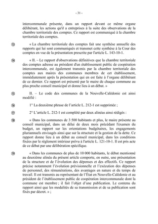 - 31 -
intercommunale présente, dans un rapport devant ce même organe
délibérant, les actions qu'il a entreprises à la suite des observations de la
chambre territoriale des comptes. Ce rapport est communiqué à la chambre
territoriale des comptes.
« La chambre territoriale des comptes fait une synthèse annuelle des
rapports qui lui sont communiqués et transmet cette synthèse à la Cour des
comptes en vue de la présentation prescrite par l'article L. 143-10-1.
« II. – Le rapport d'observations définitives que la chambre territoriale
des comptes adresse au président d'un établissement public de coopération
intercommunale, est également transmis par la chambre territoriale des
comptes aux maires des communes membres de cet établissement,
immédiatement après la présentation qui en est faite à l’organe délibérant
de ce dernier. Ce rapport est présenté par le maire de chaque commune au
plus proche conseil municipal et donne lieu à un débat. »
II. – Le code des communes de la Nouvelle-Calédonie est ainsi
modifié :
1° La deuxième phrase de l’article L. 212-1 est supprimée ;
2° L’article L. 212-1 est complété par deux alinéas ainsi rédigés :
« Dans les communes de 3 500 habitants et plus, le maire présente au
conseil municipal, dans un délai de deux mois précédant l'examen du
budget, un rapport sur les orientations budgétaires, les engagements
pluriannuels envisagés ainsi que sur la structure et la gestion de la dette. Ce
rapport donne lieu à un débat au conseil municipal, dans les conditions
fixées par le règlement intérieur prévu à l'article L. 121-10-1. Il est pris acte
de ce débat par une délibération spécifique.
« Dans les communes de plus de 10 000 habitants, le débat mentionné
au deuxième alinéa du présent article comporte, en outre, une présentation
de la structure et de l’évolution des dépenses et des effectifs. Ce rapport
précise notamment l’évolution prévisionnelle et l’exécution des dépenses
de personnel, des rémunérations, des avantages en nature et du temps de
travail. Il est transmis au représentant de l’État en Nouvelle-Calédonie et au
président de l’établissement public de coopération intercommunale dont la
commune est membre ; il fait l’objet d’une publication. Le contenu du
rapport ainsi que les modalités de sa transmission et de sa publication sont
fixés par décret. » ;







 