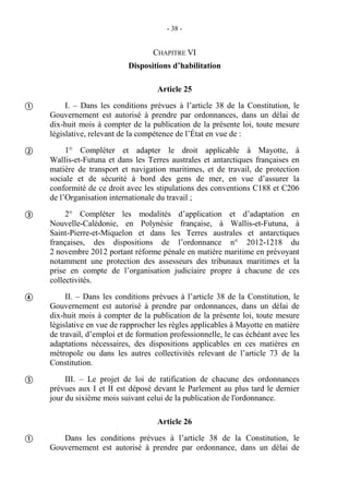 - 38 -
CHAPITRE VI
Dispositions d’habilitation
Article 25
I. – Dans les conditions prévues à l’article 38 de la Constitution, le
Gouvernement est autorisé à prendre par ordonnances, dans un délai de
dix-huit mois à compter de la publication de la présente loi, toute mesure
législative, relevant de la compétence de l’État en vue de :
1° Compléter et adapter le droit applicable à Mayotte, à
Wallis-et-Futuna et dans les Terres australes et antarctiques françaises en
matière de transport et navigation maritimes, et de travail, de protection
sociale et de sécurité à bord des gens de mer, en vue d’assurer la
conformité de ce droit avec les stipulations des conventions C188 et C206
de l’Organisation internationale du travail ;
2° Compléter les modalités d’application et d’adaptation en
Nouvelle-Calédonie, en Polynésie française, à Wallis-et-Futuna, à
Saint-Pierre-et-Miquelon et dans les Terres australes et antarctiques
françaises, des dispositions de l’ordonnance n° 2012-1218 du
2 novembre 2012 portant réforme pénale en matière maritime en prévoyant
notamment une protection des assesseurs des tribunaux maritimes et la
prise en compte de l’organisation judiciaire propre à chacune de ces
collectivités.
II. – Dans les conditions prévues à l’article 38 de la Constitution, le
Gouvernement est autorisé à prendre par ordonnances, dans un délai de
dix-huit mois à compter de la publication de la présente loi, toute mesure
législative en vue de rapprocher les règles applicables à Mayotte en matière
de travail, d’emploi et de formation professionnelle, le cas échéant avec les
adaptations nécessaires, des dispositions applicables en ces matières en
métropole ou dans les autres collectivités relevant de l’article 73 de la
Constitution.
III. – Le projet de loi de ratification de chacune des ordonnances
prévues aux I et II est déposé devant le Parlement au plus tard le dernier
jour du sixième mois suivant celui de la publication de l'ordonnance.
Article 26
Dans les conditions prévues à l’article 38 de la Constitution, le
Gouvernement est autorisé à prendre par ordonnance, dans un délai de






 