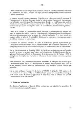 20
L’EPF contribuera aussi à la régulation du marché foncier en visant notamment à minorer le
prix des terrains, très élevé à Mayotte. Cet enjeu est crucial pour permettre un fonctionnement
« normal » du marché.
La mesure proposée autorise également l’établissement à intervenir dans le domaine de
l’aménagement. Le territoire disposera ainsi d’un opérateur doté d’un pouvoir plus important
que la Société Immobilière de Mayotte puisque cette dernière ne bénéficie pas des attributs
d’un établissement public foncier en matière d’intervention foncière. Or, l’absence de foncier
maîtrisé explique aujourd’hui en partie la crise de la construction, notamment de logements, à
Mayotte.
L’EPA de la Guyane et l’établissement public foncier et d’aménagement de Mayotte sont
tenus de respecter les articles L300-3 et L300-4 du code l’urbanisme lorsqu’ils réalisent des
opérations d’aménagement pour le compte des collectivités locales. À ce titre, le code des
marchés publics et la loi du 20 juillet 2005 définissent les procédures à respecter en matière
de publicité et de mise en concurrence.
Concernant les activités foncières, le code de l’urbanisme prévoit expressément que
l’intervention de l’établissement pour le compte de l’État, des collectivités territoriales et de
leurs groupements ou d’un autre établissement public, s’inscrit dans le cadre de conventions.
Sur le plan économique et financier, l’EPA de la Guyane restant dans sa configuration
actuelle, la mesure ne produit pas d’impact sur le financement de l’établissement. La taxe
spéciale d’équipement affectée au financement de ce dernier au titre de l’article 1609B du
code général des impôts sera maintenue et affectée au financement des missions de portage
foncier.
Sur le plan social, il n’y aura aucun changement pour l’EPA de la Guyane. En revanche, pour
l’établissement public foncier et d’aménagement de Mayotte, l’établissement devra créer un
certain nombre d’emplois pour son fonctionnement. Leur nombre n’est pour l’instant pas
déterminé.
Sur le plan juridique, l’annexe III de la loi n° 83-675 du 26 juillet 1983 relative à la
démocratisation du secteur public est modifiée afin d’y ajouter ces deux établissements pour
qu’ils soient exclus du champ d’application du titre II de cette loi afférent aux conseils
d’administration ou de surveillance.
5. Mesures d’application
Des décrets d’application en Conseil d’État sont prévus pour détailler les conditions de
fonctionnement de chaque établissement.
- 62 -
 