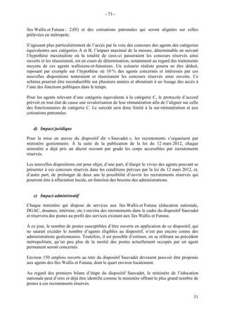 31
îles Wallis et Futuna : 2,05) et des cotisations patronales qui seront alignées sur celles
prélevées en métropole.
S’agissant plus particulièrement de l’accès par la voie des concours des agents des catégories
équivalentes aux catégories A et B, l’impact maximal de la mesure, déterminable en suivant
l’hypothèse maximaliste où la totalité de ceux-ci passeraient les concours réservés ainsi
ouverts et les réussiraient, est en cours de détermination, notamment au regard des traitements
moyens de ces agents wallisiens-et-futuniens. Un scénario réaliste pourra en être déduit,
reposant par exemple sur l’hypothèse où 10 % des agents concernés et intéressés par ces
nouvelles dispositions tenteraient et réussiraient les concours réservés ainsi ouverts. Ce
schéma pourrait être reconductible sur plusieurs années et aboutirait à un lissage des accès à
l’une des fonctions publiques dans le temps.
Pour les agents relevant d’une catégorie équivalente à la catégorie C, le protocole d’accord
prévoit en tout état de cause une revalorisation de leur rémunération afin de l’aligner sur celle
des fonctionnaires de catégorie C. Le surcoût sera donc limité à la sur-rémunération et aux
cotisations patronales.
d) Impact juridique
Pour la mise en œuvre du dispositif dit « Sauvadet », les recrutements s’organisent par
ministère gestionnaire. À la suite de la publication de la loi du 12 mars 2012, chaque
ministère a déjà pris un décret ouvrant par grade les corps accessibles par recrutements
réservés.
Les nouvelles dispositions ont pour objet, d’une part, d’élargir le vivier des agents pouvant se
présenter à ces concours réservés dans les conditions prévues par la loi du 12 mars 2012, et,
d’autre part, de prolonger de deux ans la possibilité d’ouvrir les recrutements réservés qui
pourront être à affectation locale, en fonction des besoins des administrations.
e) Impact administratif
Chaque ministère qui dispose de services aux îles Wallis et Futuna (éducation nationale,
DGAC, douanes, intérieur, etc.) ouvrira des recrutements dans le cadre du dispositif Sauvadet
et réservera des postes au profit des services existant aux îles Wallis et Futuna.
À ce jour, le nombre de postes susceptibles d’être ouverts en application de ce dispositif, qui
ne saurait excéder le nombre d’agents éligibles au dispositif, n’est pas encore connu des
administrations gestionnaires. Toutefois, il est possible d’estimer, en se référant au précédent
métropolitain, qu’un peu plus de la moitié des postes actuellement occupés par un agent
permanent seront concernés.
Environ 150 emplois ouverts au titre du dispositif Sauvadet devraient pouvoir être proposés
aux agents des îles Wallis et Futuna, dont le quart environ localement.
Au regard des premiers bilans d’étape du dispositif Sauvadet, le ministère de l’éducation
nationale peut d’ores et déjà être identifié comme le ministère offrant le plus grand nombre de
postes à ces recrutements réservés.
- 73 -
 