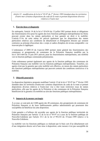38
Article 12 : modification de la loi n° 95-97 du 1er
février 1995 étendant dans les territoires
d'outre-mer certaines dispositions du code de la route et portant dispositions diverses
relatives à l'outre-mer
1. État des lieux et diagnostic
En métropole, l'article 14 de la loi n° 83-634 du 13 juillet 1983 portant droits et obligations
des fonctionnaires lève pour les agents des trois fonctions publiques métropolitaines les freins
pouvant exister dans les statuts particuliers et leur garantit un droit à la mobilité.
L'article 13 bis de cette même loi prévoit également que les dispositions des statuts
particuliers relatives aux conditions de détachement et d'intégration directes qui seraient
contraires au principe d'ouverture des « corps et cadres d'emplois de niveau comparable » ne
trouvent plus à s'appliquer.
L’ordonnance n° 2005-10 du 4 janvier 2005 portant statut général des fonctionnaires des
communes et groupements de communes de la Polynésie française modifiée par la
loi n° 2011-664 du 15 juin 2011 prévoit, pour les fonctionnaires métropolitains, une mobilité
vers la fonction publique communale polynésienne.
Cette ordonnance permet également aux agents de la fonction publique des communes de
Polynésie française une mobilité vers les fonctions publiques métropolitaines. Toutefois, ces
agents n'ont pas la garantie que cette mobilité soit effective, en raison des statuts particuliers
des fonctions publiques métropolitaines qui peuvent contenir des conditions restrictives à la
mobilité.
2. Objectifs poursuivis
La disposition législative proposée modifiant l’article 12 de la loi n° 95-97 du 1er
février 1995
étendant dans les territoires d'outre-mer certaines dispositions du code de la route et portant
dispositions diverses relatives à l'outre-mer vise à ôter toute restriction issue de statuts
particuliers, afin que les agents de la Polynésie et des communes de la Polynésie française
bénéficient de la garantie à la mobilité au sein des fonctions publiques métropolitaines.
3. Impacts de la mesure envisagée
À ce jour, ce sont près de 4 600 agents des 48 communes, des groupements de communes de
Polynésie française et de leurs établissements publics administratifs qui pourraient être
susceptibles de bénéficier de cette disposition.
Cette garantie a d’ailleurs été accordée aux agents de la fonction publique territoriale de
Polynésie française par l'article 12 de la loi n° 95-97 et à ceux de la fonction publique de
Nouvelle-Calédonie par l'article 33-1 de la loi n° 99-210 du 19 mars 1999 relative à la
Nouvelle-Calédonie.
La mobilité vers les fonctions publiques se réalisant par le biais soit d’un détachement soit
d’une intégration directe soit d’une mise à disposition, cette mesure n’est pas susceptible de
- 80 -
 