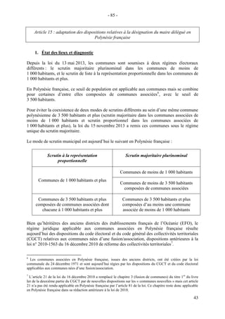 43
Article 15 : adaptation des dispositions relatives à la désignation du maire délégué en
Polynésie française
1. État des lieux et diagnostic
Depuis la loi du 13 mai 2013, les communes sont soumises à deux régimes électoraux
différents : le scrutin majoritaire plurinominal dans les communes de moins de
1 000 habitants, et le scrutin de liste à la représentation proportionnelle dans les communes de
1 000 habitants et plus.
En Polynésie française, ce seuil de population est applicable aux communes mais se combine
pour certaines d’entre elles composées de communes associées6
, avec le seuil de
3 500 habitants.
Pour éviter la coexistence de deux modes de scrutins différents au sein d’une même commune
polynésienne de 3 500 habitants et plus (scrutin majoritaire dans les communes associées de
moins de 1 000 habitants et scrutin proportionnel dans les communes associées de
1 000 habitants et plus), la loi du 15 novembre 2013 a remis ces communes sous le régime
unique du scrutin majoritaire.
Le mode de scrutin municipal est aujourd’hui le suivant en Polynésie française :
Scrutin à la représentation
proportionnelle
Scrutin majoritaire plurinominal
Communes de 1 000 habitants et plus
Communes de moins de 1 000 habitants
Communes de moins de 3 500 habitants
composées de communes associées
Communes de 3 500 habitants et plus
composées de communes associées dont
chacune à 1 000 habitants et plus
Communes de 3 500 habitants et plus
composées d’au moins une commune
associée de moins de 1 000 habitants
Bien qu’héritières des anciens districts des établissements français de l’Océanie (EFO), le
régime juridique applicable aux communes associées en Polynésie française résulte
aujourd’hui des dispositions du code électoral et du code général des collectivités territoriales
(CGCT) relatives aux communes nées d’une fusion/association, dispositions antérieures à la
loi n° 2010-1563 du 16 décembre 2010 de réforme des collectivités territoriales7
.
6
Les communes associées en Polynésie française, issues des anciens districts, ont été créées par la loi
communale du 24 décembre 1971 et sont aujourd’hui régies par les dispositions du CGCT et du code électoral
applicables aux communes nées d’une fusion/association.
7
L’article 21 de la loi du 16 décembre 2010 a remplacé le chapitre 3 (fusion de communes) du titre 1er
du livre
Ier de la deuxième partie du CGCT par de nouvelles dispositions sur les « communes nouvelles » mais cet article
21 n’a pas été rendu applicable en Polynésie française par l’article 81 de la loi. Ce chapitre reste donc applicable
en Polynésie française dans sa rédaction antérieure à la loi de 2010.
- 85 -
 