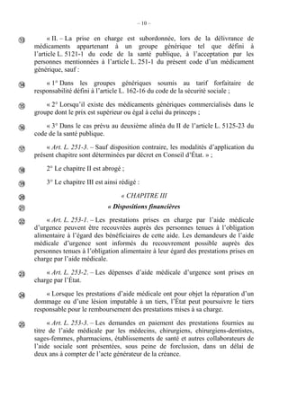 – 10 –
« II. – La prise en charge est subordonnée, lors de la délivrance de
médicaments appartenant à un groupe générique tel que défini à
l’article L. 5121-1 du code de la santé publique, à l’acceptation par les
personnes mentionnées à l’article L. 251-1 du présent code d’un médicament
générique, sauf :
« 1° Dans les groupes génériques soumis au tarif forfaitaire de
responsabilité défini à l’article L. 162-16 du code de la sécurité sociale ;
« 2° Lorsqu’il existe des médicaments génériques commercialisés dans le
groupe dont le prix est supérieur ou égal à celui du princeps ;
« 3° Dans le cas prévu au deuxième alinéa du II de l’article L. 5125-23 du
code de la santé publique.
« Art. L. 251-3. – Sauf disposition contraire, les modalités d’application du
présent chapitre sont déterminées par décret en Conseil d’État. » ;
2° Le chapitre II est abrogé ;
3° Le chapitre III est ainsi rédigé :
« CHAPITRE III
« Dispositions financières
« Art. L. 253-1. – Les prestations prises en charge par l’aide médicale
d’urgence peuvent être recouvrées auprès des personnes tenues à l’obligation
alimentaire à l’égard des bénéficiaires de cette aide. Les demandeurs de l’aide
médicale d’urgence sont informés du recouvrement possible auprès des
personnes tenues à l’obligation alimentaire à leur égard des prestations prises en
charge par l’aide médicale.
« Art. L. 253-2. – Les dépenses d’aide médicale d’urgence sont prises en
charge par l’État.
« Lorsque les prestations d’aide médicale ont pour objet la réparation d’un
dommage ou d’une lésion imputable à un tiers, l’État peut poursuivre le tiers
responsable pour le remboursement des prestations mises à sa charge.
« Art. L. 253-3. – Les demandes en paiement des prestations fournies au
titre de l’aide médicale par les médecins, chirurgiens, chirurgiens-dentistes,
sages-femmes, pharmaciens, établissements de santé et autres collaborateurs de
l’aide sociale sont présentées, sous peine de forclusion, dans un délai de
deux ans à compter de l’acte générateur de la créance.













 