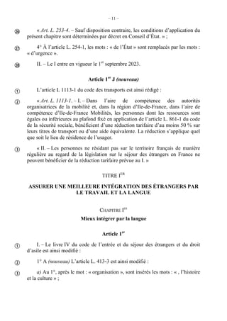 – 11 –
« Art. L. 253-4. – Sauf disposition contraire, les conditions d’application du
présent chapitre sont déterminées par décret en Conseil d’État. » ;
4° À l’article L. 254-1, les mots : « de l’État » sont remplacés par les mots :
« d’urgence ».
II. – Le I entre en vigueur le 1er
septembre 2023.
Article 1er
J (nouveau)
L’article L 1113-1 du code des transports est ainsi rédigé :
« Art. L. 1113-1. – I. – Dans l’aire de compétence des autorités
organisatrices de la mobilité et, dans la région d’Ile-de-France, dans l’aire de
compétence d’Ile-de-France Mobilités, les personnes dont les ressources sont
égales ou inférieures au plafond fixé en application de l’article L. 861-1 du code
de la sécurité sociale, bénéficient d’une réduction tarifaire d’au moins 50 % sur
leurs titres de transport ou d’une aide équivalente. La réduction s’applique quel
que soit le lieu de résidence de l’usager.
« II. – Les personnes ne résidant pas sur le territoire français de manière
régulière au regard de la législation sur le séjour des étrangers en France ne
peuvent bénéficier de la réduction tarifaire prévue au I. »
TITRE IER
ASSURER UNE MEILLEURE INTÉGRATION DES ÉTRANGERS PAR
LE TRAVAIL ET LA LANGUE
CHAPITRE IER
Mieux intégrer par la langue
Article 1er
I. – Le livre IV du code de l’entrée et du séjour des étrangers et du droit
d’asile est ainsi modifié :
1° A (nouveau) L’article L. 413-3 est ainsi modifié :
a) Au 1°, après le mot : « organisation », sont insérés les mots : « , l’histoire
et la culture » ;









 