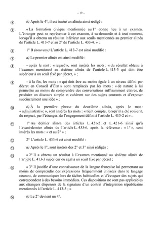 – 12 –
b) Après le 4°, il est inséré un alinéa ainsi rédigé :
« La formation civique mentionnée au 1° donne lieu à un examen.
L’étranger peut se représenter à cet examen, à sa demande et à tout moment,
lorsqu’il a obtenu un résultat inférieur aux seuils mentionnés au premier alinéa
de l’article L. 413-7 et au 2° de l’article L. 433-4. » ;
1° B (nouveau) L’article L. 413-7 est ainsi modifié :
a) Le premier alinéa est ainsi modifié :
– après le mot : « regard », sont insérés les mots : « du résultat obtenu à
l’examen mentionné au sixième alinéa de l’article L. 413-3 qui doit être
supérieur à un seuil fixé par décret, » ;
– à la fin, les mots : « qui doit être au moins égale à un niveau défini par
décret en Conseil d’État » sont remplacés par les mots : « de nature à lui
permettre au moins de comprendre des conversations suffisamment claires, de
produire un discours simple et cohérent sur des sujets courants et d’exposer
succinctement une idée » ;
b) À la première phrase du deuxième alinéa, après le mot :
« administrative », sont insérés les mots : « tient compte, lorsqu’il a été souscrit,
du respect, par l’étranger, de l’engagement défini à l’article L. 413-2 et » ;
1° Au dernier alinéa des articles L. 421-2 et L. 421-6 ainsi qu’à
l’avant-dernier alinéa de l’article L. 433-6, après la référence : « 1° », sont
insérés les mots : « et au 2° » ;
2° L’article L. 433-4 est ainsi modifié :
a) Après le 1°, sont insérés des 2° et 3° ainsi rédigés :
« 2° Il a obtenu un résultat à l’examen mentionné au sixième alinéa de
l’article L. 413-3 supérieur ou égal à un seuil fixé par décret ;
« 3° Il justifie d’une connaissance de la langue française lui permettant au
moins de comprendre des expressions fréquemment utilisées dans le langage
courant, de communiquer lors de tâches habituelles et d’évoquer des sujets qui
correspondent à des besoins immédiats. Ces dispositions ne sont pas applicables
aux étrangers dispensés de la signature d’un contrat d’intégration républicaine
mentionnés à l’article L. 413-5 ; »
b) Le 2° devient un 4°.













 