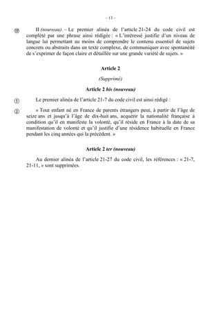 – 13 –
II (nouveau). – Le premier alinéa de l’article 21-24 du code civil est
complété par une phrase ainsi rédigée : « L’intéressé justifie d’un niveau de
langue lui permettant au moins de comprendre le contenu essentiel de sujets
concrets ou abstraits dans un texte complexe, de communiquer avec spontanéité
de s’exprimer de façon claire et détaillée sur une grande variété de sujets. »
Article 2
(Supprimé)
Article 2 bis (nouveau)
Le premier alinéa de l’article 21-7 du code civil est ainsi rédigé :
« Tout enfant né en France de parents étrangers peut, à partir de l’âge de
seize ans et jusqu’à l’âge de dix-huit ans, acquérir la nationalité française à
condition qu’il en manifeste la volonté, qu’il réside en France à la date de sa
manifestation de volonté et qu’il justifie d’une résidence habituelle en France
pendant les cinq années qui la précèdent. »
Article 2 ter (nouveau)
Au dernier alinéa de l’article 21-27 du code civil, les références : « 21-7,
21-11, » sont supprimées.



 