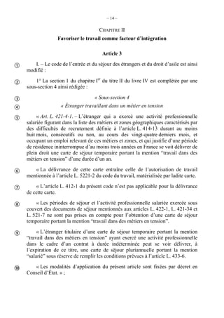 – 14 –
CHAPITRE II
Favoriser le travail comme facteur d’intégration
Article 3
I. – Le code de l’entrée et du séjour des étrangers et du droit d’asile est ainsi
modifié :
1° La section 1 du chapitre Ier
du titre II du livre IV est complétée par une
sous-section 4 ainsi rédigée :
« Sous-section 4
« Étranger travaillant dans un métier en tension
« Art. L. 421-4-1. – L’étranger qui a exercé une activité professionnelle
salariée figurant dans la liste des métiers et zones géographiques caractérisés par
des difficultés de recrutement définie à l’article L. 414-13 durant au moins
huit mois, consécutifs ou non, au cours des vingt-quatre derniers mois, et
occupant un emploi relevant de ces métiers et zones, et qui justifie d’une période
de résidence ininterrompue d’au moins trois années en France se voit délivrer de
plein droit une carte de séjour temporaire portant la mention “travail dans des
métiers en tension” d’une durée d’un an.
« La délivrance de cette carte entraîne celle de l’autorisation de travail
mentionnée à l’article L. 5221-2 du code du travail, matérialisée par ladite carte.
« L’article L. 412-1 du présent code n’est pas applicable pour la délivrance
de cette carte.
« Les périodes de séjour et l’activité professionnelle salariée exercée sous
couvert des documents de séjour mentionnés aux articles L. 422-1, L. 421-34 et
L. 521-7 ne sont pas prises en compte pour l’obtention d’une carte de séjour
temporaire portant la mention “travail dans des métiers en tension”.
« L’étranger titulaire d’une carte de séjour temporaire portant la mention
“travail dans des métiers en tension” ayant exercé une activité professionnelle
dans le cadre d’un contrat à durée indéterminée peut se voir délivrer, à
l’expiration de ce titre, une carte de séjour pluriannuelle portant la mention
“salarié” sous réserve de remplir les conditions prévues à l’article L. 433-6.
« Les modalités d’application du présent article sont fixées par décret en
Conseil d’État. » ;










 