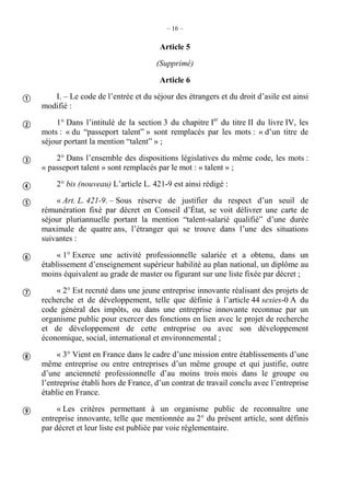 – 16 –
Article 5
(Supprimé)
Article 6
I. – Le code de l’entrée et du séjour des étrangers et du droit d’asile est ainsi
modifié :
1° Dans l’intitulé de la section 3 du chapitre Ier
du titre II du livre IV, les
mots : « du “passeport talent” » sont remplacés par les mots : « d’un titre de
séjour portant la mention “talent” » ;
2° Dans l’ensemble des dispositions législatives du même code, les mots :
« passeport talent » sont remplacés par le mot : « talent » ;
2° bis (nouveau) L’article L. 421-9 est ainsi rédigé :
« Art. L. 421-9. – Sous réserve de justifier du respect d’un seuil de
rémunération fixé par décret en Conseil d’État, se voit délivrer une carte de
séjour pluriannuelle portant la mention “talent-salarié qualifié” d’une durée
maximale de quatre ans, l’étranger qui se trouve dans l’une des situations
suivantes :
« 1° Exerce une activité professionnelle salariée et a obtenu, dans un
établissement d’enseignement supérieur habilité au plan national, un diplôme au
moins équivalent au grade de master ou figurant sur une liste fixée par décret ;
« 2° Est recruté dans une jeune entreprise innovante réalisant des projets de
recherche et de développement, telle que définie à l’article 44 sexies-0 A du
code général des impôts, ou dans une entreprise innovante reconnue par un
organisme public pour exercer des fonctions en lien avec le projet de recherche
et de développement de cette entreprise ou avec son développement
économique, social, international et environnemental ;
« 3° Vient en France dans le cadre d’une mission entre établissements d’une
même entreprise ou entre entreprises d’un même groupe et qui justifie, outre
d’une ancienneté professionnelle d’au moins trois mois dans le groupe ou
l’entreprise établi hors de France, d’un contrat de travail conclu avec l’entreprise
établie en France.
« Les critères permettant à un organisme public de reconnaître une
entreprise innovante, telle que mentionnée au 2° du présent article, sont définis
par décret et leur liste est publiée par voie réglementaire.









 