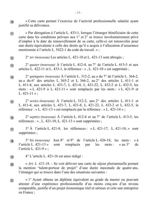 – 17 –
« Cette carte permet l’exercice de l’activité professionnelle salariée ayant
justifié sa délivrance.
« Par dérogation à l’article L. 433-1, lorsque l’étranger bénéficiaire de cette
carte dans les conditions prévues aux 1° et 2° se trouve involontairement privé
d’emploi à la date du renouvellement de sa carte, celle-ci est renouvelée pour
une durée équivalente à celle des droits qu’il a acquis à l’allocation d’assurance
mentionnée à l’article L. 5422-1 du code du travail. » ;
2° ter (nouveau) Les articles L. 421-10 et L. 421-13 sont abrogés ;
2° quater (nouveau) À l’article L. 412-4, au 7° de l’article L. 413-5 et aux
articles L. 422-11 et L. 433-1, la référence : « , L. 421-10 » est supprimée ;
2° quinquies (nouveau) À l’article L. 312-2, au a du 7° de l’article L. 364-2,
au a du 6° des articles L. 365-2 et L. 366-2, au 2° des articles L. 411-1 et
L. 411-4, aux articles L. 421-7, L. 421-8, L. 421-22, L. 432-2 et L. 432-5, les
mots : « L. 421-9 à L. 421-11 » sont remplacés par les mots : « L. 421-9 et
L. 421-11 » ;
2° sexies (nouveau) À l’article L. 312-2, aux 2° des articles L. 411-1 et
L. 411-4, aux articles L. 421-7, L. 421-8, L. 421-22, L. 432-2 et L. 432-5, la
référence : « L. 421-13 » est remplacée par la référence : « L. 421-14 » ;
2° septies (nouveau) À l’article L. 412-4 et au 7° de l’article L. 413-5, les
références : « , L. 421-10, L. 421-13 » sont supprimées ;
3° À l’article L. 421-8, les références : « L. 421-17, L. 421-18, » sont
supprimées ;
3° bis (nouveau) Aux 8° et 9° de l’article L. 426-18, les mots : « à
l’article L. 421-13 » sont remplacés par les mots : « au 3° de
l’article L. 421-9 » ;
4° L’article L. 421-16 est ainsi rédigé :
« Art. L. 421-16. – Se voit délivrer une carte de séjour pluriannuelle portant
la mention “talent-porteur de projet” d’une durée maximale de quatre ans,
l’étranger qui se trouve dans l’une des situations suivantes :
« 1° Ayant obtenu un diplôme équivalent au grade de master ou pouvant
attester d’une expérience professionnelle d’au moins cinq ans d’un niveau
comparable, justifie d’un projet économique réel et sérieux et crée une entreprise
en France ;












 