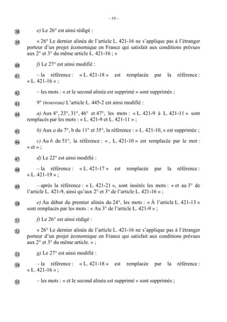 – 19 –
e) Le 26° est ainsi rédigé :
« 26° Le dernier alinéa de l’article L. 421-16 ne s’applique pas à l’étranger
porteur d’un projet économique en France qui satisfait aux conditions prévues
aux 2° et 3° du même article L. 421-16 ; »
f) Le 27° est ainsi modifié :
– la référence : « L. 421-18 » est remplacée par la référence :
« L. 421-16 » ;
– les mots : « et le second alinéa est supprimé » sont supprimés ;
9° (nouveau) L’article L. 445-2 est ainsi modifié :
a) Aux 4°, 23°, 31°, 46° et 47°, les mots : « L. 421-9 à L. 421-11 » sont
remplacés par les mots : « L. 421-9 et L. 421-11 » ;
b) Aux a du 7°, b du 11° et 35°, la référence : « L. 421-10, » est supprimée ;
c) Au b du 51°, la référence : « , L. 421-10 » est remplacée par le mot :
« et » ;
d) Le 22° est ainsi modifié :
– la référence : « L. 421-17 » est remplacée par la référence :
« L. 421-19 » ;
– après la référence : « L. 421-21 », sont insérés les mots : « et au 3° de
l’article L. 421-9, ainsi qu’aux 2° et 3° de l’article L. 421-16 » ;
e) Au début du premier alinéa du 24°, les mots : « À l’article L. 421-13 »
sont remplacés par les mots : « Au 3° de l’article L. 421-9 » ;
f) Le 26° est ainsi rédigé :
« 26° Le dernier alinéa de l’article L. 421-16 ne s’applique pas à l’étranger
porteur d’un projet économique en France qui satisfait aux conditions prévues
aux 2° et 3° du même article. » ;
g) Le 27° est ainsi modifié :
– la référence : « L. 421-18 » est remplacée par la référence :
« L. 421-16 » ;
– les mots : « et le second alinéa est supprimé » sont supprimés ;


















 
