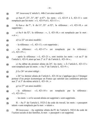 – 20 –
10° (nouveau) L’article L. 446-2 est ainsi modifié :
a) Aux 4°, 23°, 31°, 46° et 47°, les mots : « L. 421-9 à L. 421-11 » sont
remplacés par les mots : « L. 421-9 et L. 421-11 » ;
b) Aux a du 7°, b du 11°, 35° et 52°, la référence : « L. 421-10, » est
supprimée ;
c) Au b du 52°, la référence : « , L. 421-10, » est remplacée par le mot :
« et » ;
d) Le 22° est ainsi modifié :
– la référence : « L. 421-13, » est supprimée ;
– la référence : « L. 421-17 » est remplacée par la référence :
« L. 421-19 » ;
– après la référence : « L. 421-21 », sont insérés les mots : « et au 3° de
l’article L. 421-9, ainsi qu’aux 2° et 3° de l’article L. 421-16 » ;
e) Au début du premier alinéa du 24°, les mots : « À l’article L. 421-13 »
sont remplacés par les mots : « Au 3° de l’article L. 421-9 » ;
f) Le 26° est ainsi rédigé :
« 26° Le dernier alinéa de l’article L. 421-16 ne s’applique pas à l’étranger
porteur d’un projet économique en France qui satisfait aux conditions prévues
aux 2° et 3° du même article L. 421-16 ; »
g) Le 27° est ainsi modifié :
– la référence : « L. 421-18 » est remplacée par la référence :
« L. 421-16 » ;
– les mots : « et le second alinéa est supprimé » sont supprimés.
II. – Au 3° de l’article L. 5523-2 du code du travail, les mots : « passeport
talent » sont remplacés par le mot : « talent ».
III (nouveau). – Au septième alinéa du IV de l’article L. 542-6 du code de
l’action sociale et des familles, le mot : « passeport » est supprimé.
















 