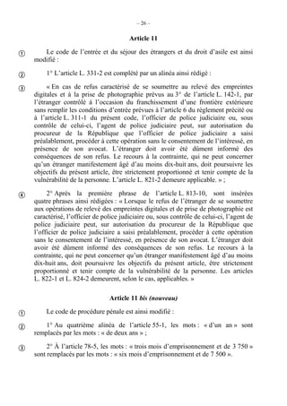 – 26 –
Article 11
Le code de l’entrée et du séjour des étrangers et du droit d’asile est ainsi
modifié :
1° L’article L. 331-2 est complété par un alinéa ainsi rédigé :
« En cas de refus caractérisé de se soumettre au relevé des empreintes
digitales et à la prise de photographie prévus au 3° de l’article L. 142-1, par
l’étranger contrôlé à l’occasion du franchissement d’une frontière extérieure
sans remplir les conditions d’entrée prévues à l’article 6 du règlement précité ou
à l’article L. 311-1 du présent code, l’officier de police judiciaire ou, sous
contrôle de celui-ci, l’agent de police judiciaire peut, sur autorisation du
procureur de la République que l’officier de police judiciaire a saisi
préalablement, procéder à cette opération sans le consentement de l’intéressé, en
présence de son avocat. L’étranger doit avoir été dûment informé des
conséquences de son refus. Le recours à la contrainte, qui ne peut concerner
qu’un étranger manifestement âgé d’au moins dix-huit ans, doit poursuivre les
objectifs du présent article, être strictement proportionné et tenir compte de la
vulnérabilité de la personne. L’article L. 821-2 demeure applicable. » ;
2° Après la première phrase de l’article L. 813-10, sont insérées
quatre phrases ainsi rédigées : « Lorsque le refus de l’étranger de se soumettre
aux opérations de relevé des empreintes digitales et de prise de photographie est
caractérisé, l’officier de police judiciaire ou, sous contrôle de celui-ci, l’agent de
police judiciaire peut, sur autorisation du procureur de la République que
l’officier de police judiciaire a saisi préalablement, procéder à cette opération
sans le consentement de l’intéressé, en présence de son avocat. L’étranger doit
avoir été dûment informé des conséquences de son refus. Le recours à la
contrainte, qui ne peut concerner qu’un étranger manifestement âgé d’au moins
dix-huit ans, doit poursuivre les objectifs du présent article, être strictement
proportionné et tenir compte de la vulnérabilité de la personne. Les articles
L. 822-1 et L. 824-2 demeurent, selon le cas, applicables. »
Article 11 bis (nouveau)
Le code de procédure pénale est ainsi modifié :
1° Au quatrième alinéa de l’article 55-1, les mots : « d’un an » sont
remplacés par les mots : « de deux ans » ;
2° À l’article 78-5, les mots : « trois mois d’emprisonnement et de 3 750 »
sont remplacés par les mots : « six mois d’emprisonnement et de 7 500 ».







 