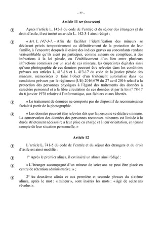 – 27 –
Article 11 ter (nouveau)
Après l’article L. 142-3 du code de l’entrée et du séjour des étrangers et du
droit d’asile, il est inséré un article L. 142-3-1 ainsi rédigé :
« Art. L. 142-3-1. – Afin de faciliter l’identification des mineurs se
déclarant privés temporairement ou définitivement de la protection de leur
famille, à l’encontre desquels il existe des indices graves ou concordants rendant
vraisemblable qu’ils aient pu participer, comme auteurs ou complices, à des
infractions à la loi pénale, ou l’établissement d’un lien entre plusieurs
infractions commises par un seul de ces mineurs, les empreintes digitales ainsi
qu’une photographie de ces derniers peuvent être relevées dans les conditions
prévues aux articles L. 413-16 et L. 413-17 du code de la justice pénale des
mineurs, mémorisées et faire l’objet d’un traitement automatisé dans les
conditions prévues par le règlement (UE) 2016/679 du 27 avril 2016 relatif à la
protection des personnes physiques à l’égard des traitements des données à
caractère personnel et à la libre circulation de ces données et par la loi n° 78-17
du 6 janvier 1978 relative à l’informatique, aux fichiers et aux libertés.
« Le traitement de données ne comporte pas de dispositif de reconnaissance
faciale à partir de la photographie.
« Les données peuvent être relevées dès que la personne se déclare mineure.
La conservation des données des personnes reconnues mineures est limitée à la
durée strictement nécessaire à leur prise en charge et à leur orientation, en tenant
compte de leur situation personnelle. »
Article 12
L’article L. 741-5 du code de l’entrée et du séjour des étrangers et du droit
d’asile est ainsi modifié :
1° Après le premier alinéa, il est inséré un alinéa ainsi rédigé :
« L’étranger accompagné d’un mineur de seize ans ne peut être placé en
centre de rétention administrative. » ;
2° Au deuxième alinéa et aux première et seconde phrases du sixième
alinéa, après le mot : « mineur », sont insérés les mots : « âgé de seize ans
révolus ».








 