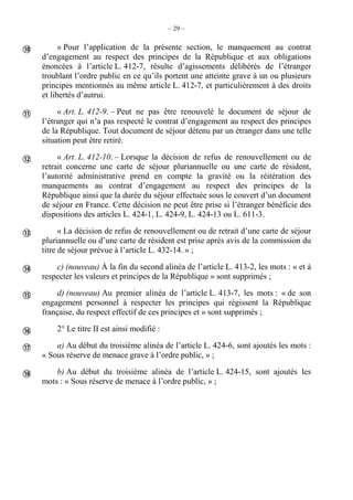 – 29 –
« Pour l’application de la présente section, le manquement au contrat
d’engagement au respect des principes de la République et aux obligations
énoncées à l’article L. 412-7, résulte d’agissements délibérés de l’étranger
troublant l’ordre public en ce qu’ils portent une atteinte grave à un ou plusieurs
principes mentionnés au même article L. 412-7, et particulièrement à des droits
et libertés d’autrui.
« Art. L. 412-9. – Peut ne pas être renouvelé le document de séjour de
l’étranger qui n’a pas respecté le contrat d’engagement au respect des principes
de la République. Tout document de séjour détenu par un étranger dans une telle
situation peut être retiré.
« Art. L. 412-10. – Lorsque la décision de refus de renouvellement ou de
retrait concerne une carte de séjour pluriannuelle ou une carte de résident,
l’autorité administrative prend en compte la gravité ou la réitération des
manquements au contrat d’engagement au respect des principes de la
République ainsi que la durée du séjour effectuée sous le couvert d’un document
de séjour en France. Cette décision ne peut être prise si l’étranger bénéficie des
dispositions des articles L. 424-1, L. 424-9, L. 424-13 ou L. 611-3.
« La décision de refus de renouvellement ou de retrait d’une carte de séjour
pluriannuelle ou d’une carte de résident est prise après avis de la commission du
titre de séjour prévue à l’article L. 432-14. » ;
c) (nouveau) À la fin du second alinéa de l’article L. 413-2, les mots : « et à
respecter les valeurs et principes de la République » sont supprimés ;
d) (nouveau) Au premier alinéa de l’article L. 413-7, les mots : « de son
engagement personnel à respecter les principes qui régissent la République
française, du respect effectif de ces principes et » sont supprimés ;
2° Le titre II est ainsi modifié :
a) Au début du troisième alinéa de l’article L. 424-6, sont ajoutés les mots :
« Sous réserve de menace grave à l’ordre public, » ;
b) Au début du troisième alinéa de l’article L. 424-15, sont ajoutés les
mots : « Sous réserve de menace à l’ordre public, » ;









 