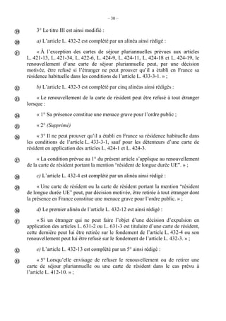 – 30 –
3° Le titre III est ainsi modifié :
a) L’article L. 432-2 est complété par un alinéa ainsi rédigé :
« À l’exception des cartes de séjour pluriannuelles prévues aux articles
L. 421-13, L. 421-34, L. 422-6, L. 424-9, L. 424-11, L. 424-18 et L. 424-19, le
renouvellement d’une carte de séjour pluriannuelle peut, par une décision
motivée, être refusé si l’étranger ne peut prouver qu’il a établi en France sa
résidence habituelle dans les conditions de l’article L. 433-3-1. » ;
b) L’article L. 432-3 est complété par cinq alinéas ainsi rédigés :
« Le renouvellement de la carte de résident peut être refusé à tout étranger
lorsque :
« 1° Sa présence constitue une menace grave pour l’ordre public ;
« 2° (Supprimé)
« 3° Il ne peut prouver qu’il a établi en France sa résidence habituelle dans
les conditions de l’article L. 433-3-1, sauf pour les détenteurs d’une carte de
résident en application des articles L. 424-1 et L. 424-3.
« La condition prévue au 1° du présent article s’applique au renouvellement
de la carte de résident portant la mention “résident de longue durée UE”. » ;
c) L’article L. 432-4 est complété par un alinéa ainsi rédigé :
« Une carte de résident ou la carte de résident portant la mention “résident
de longue durée UE” peut, par décision motivée, être retirée à tout étranger dont
la présence en France constitue une menace grave pour l’ordre public. » ;
d) Le premier alinéa de l’article L. 432-12 est ainsi rédigé :
« Si un étranger qui ne peut faire l’objet d’une décision d’expulsion en
application des articles L. 631-2 ou L. 631-3 est titulaire d’une carte de résident,
cette dernière peut lui être retirée sur le fondement de l’article L. 432-4 ou son
renouvellement peut lui être refusé sur le fondement de l’article L. 432-3. » ;
e) L’article L. 432-13 est complété par un 5° ainsi rédigé :
« 5° Lorsqu’elle envisage de refuser le renouvellement ou de retirer une
carte de séjour pluriannuelle ou une carte de résident dans le cas prévu à
l’article L. 412-10. » ;















 