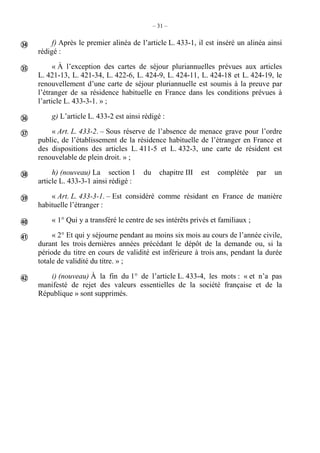 – 31 –
f) Après le premier alinéa de l’article L. 433-1, il est inséré un alinéa ainsi
rédigé :
« À l’exception des cartes de séjour pluriannuelles prévues aux articles
L. 421-13, L. 421-34, L. 422-6, L. 424-9, L. 424-11, L. 424-18 et L. 424-19, le
renouvellement d’une carte de séjour pluriannuelle est soumis à la preuve par
l’étranger de sa résidence habituelle en France dans les conditions prévues à
l’article L. 433-3-1. » ;
g) L’article L. 433-2 est ainsi rédigé :
« Art. L. 433-2. – Sous réserve de l’absence de menace grave pour l’ordre
public, de l’établissement de la résidence habituelle de l’étranger en France et
des dispositions des articles L. 411-5 et L. 432-3, une carte de résident est
renouvelable de plein droit. » ;
h) (nouveau) La section 1 du chapitre III est complétée par un
article L. 433-3-1 ainsi rédigé :
« Art. L. 433-3-1. – Est considéré comme résidant en France de manière
habituelle l’étranger :
« 1° Qui y a transféré le centre de ses intérêts privés et familiaux ;
« 2° Et qui y séjourne pendant au moins six mois au cours de l’année civile,
durant les trois dernières années précédant le dépôt de la demande ou, si la
période du titre en cours de validité est inférieure à trois ans, pendant la durée
totale de validité du titre. » ;
i) (nouveau) À la fin du 1° de l’article L. 433-4, les mots : « et n’a pas
manifesté de rejet des valeurs essentielles de la société française et de la
République » sont supprimés.









 