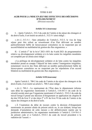 – 32 –
TITRE II BIS
AGIR POUR LA MISE EN ŒUVRE EFFECTIVE DES DÉCISIONS
D’ÉLOIGNEMENT
(Division nouvelle)
Article 14 A (nouveau)
I. – Après l’article L. 312-3 du code de l’entrée et du séjour des étrangers et
du droit d’asile, il est inséré un article L. 312-3-1 ainsi rédigé :
« Art. L. 312-3-1. – Sans préjudice de l’article L. 312-3, le visa de long
séjour peut être refusé au ressortissant d’un État délivrant un nombre
particulièrement faible de laissez-passer consulaires ou ne respectant pas un
accord bilatéral ou multilatéral de gestion des flux migratoires. »
II. – L’article 1er
de la loi n° 2021-1031 du 4 août 2021 de programmation
relative au développement solidaire et à la lutte contre les inégalités mondiales
est complété par un alinéa ainsi rédigé :
« La politique de développement solidaire et de lutte contre les inégalités
mondiales prend en compte l’objectif de lutte contre l’immigration irrégulière,
notamment vis-à-vis des États délivrant un nombre particulièrement faible de
laissez-passer consulaires ou ne respectant pas les stipulations d’un accord
bilatéral ou multilatéral de gestion des flux migratoires. »
Article 14 B (nouveau)
Après l’article L. 700-2 du code de l’entrée et du séjour des étrangers et du
droit d’asile, il est inséré un article L. 700-3 ainsi rédigé :
« Art. L. 700-3. – Le représentant de l’État dans le département informe
sans délai les organismes mentionnés à l’article L. 114-10-1-1 du code de la
sécurité sociale ainsi que l’organisme mentionné à l’article L. 5312-1 du code du
travail lorsqu’il prend une décision d’éloignement en application du chapitre II
du titre VII du livre V et des titres Ier
à IV du livre VI du code de l’entrée et du
séjour des étrangers et du droit d’asile.
« À l’expiration du délai de recours contre la décision d’éloignement
mentionnée au premier alinéa du présent article ou, le cas échéant, lorsqu’une
demande d’annulation de cette mesure a été définitivement rejetée par la
juridiction administrative, les organismes mentionnés à l’article L. 114-10-1-1
du présent code et à l’article L. 5312-1 du code du travail procèdent à la
radiation de l’assuré. »







 