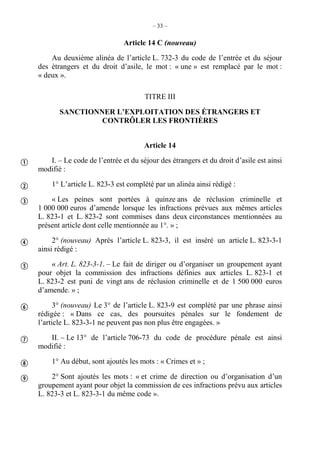 – 33 –
Article 14 C (nouveau)
Au deuxième alinéa de l’article L. 732-3 du code de l’entrée et du séjour
des étrangers et du droit d’asile, le mot : « une » est remplacé par le mot :
« deux ».
TITRE III
SANCTIONNER L’EXPLOITATION DES ÉTRANGERS ET
CONTRÔLER LES FRONTIÈRES
Article 14
I. – Le code de l’entrée et du séjour des étrangers et du droit d’asile est ainsi
modifié :
1° L’article L. 823-3 est complété par un alinéa ainsi rédigé :
« Les peines sont portées à quinze ans de réclusion criminelle et
1 000 000 euros d’amende lorsque les infractions prévues aux mêmes articles
L. 823-1 et L. 823-2 sont commises dans deux circonstances mentionnées au
présent article dont celle mentionnée au 1°. » ;
2° (nouveau) Après l’article L. 823-3, il est inséré un article L. 823-3-1
ainsi rédigé :
« Art. L. 823-3-1. – Le fait de diriger ou d’organiser un groupement ayant
pour objet la commission des infractions définies aux articles L. 823-1 et
L. 823-2 est puni de vingt ans de réclusion criminelle et de 1 500 000 euros
d’amende. » ;
3° (nouveau) Le 3° de l’article L. 823-9 est complété par une phrase ainsi
rédigée : « Dans ce cas, des poursuites pénales sur le fondement de
l’article L. 823-3-1 ne peuvent pas non plus être engagées. »
II. – Le 13° de l’article 706-73 du code de procédure pénale est ainsi
modifié :
1° Au début, sont ajoutés les mots : « Crimes et » ;
2° Sont ajoutés les mots : « et crime de direction ou d’organisation d’un
groupement ayant pour objet la commission de ces infractions prévu aux articles
L. 823-3 et L. 823-3-1 du même code ».









 