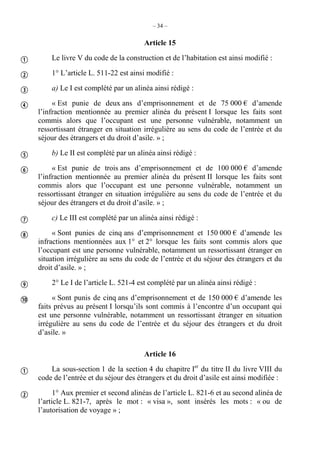 – 34 –
Article 15
Le livre V du code de la construction et de l’habitation est ainsi modifié :
1° L’article L. 511-22 est ainsi modifié :
a) Le I est complété par un alinéa ainsi rédigé :
« Est punie de deux ans d’emprisonnement et de 75 000 € d’amende
l’infraction mentionnée au premier alinéa du présent I lorsque les faits sont
commis alors que l’occupant est une personne vulnérable, notamment un
ressortissant étranger en situation irrégulière au sens du code de l’entrée et du
séjour des étrangers et du droit d’asile. » ;
b) Le II est complété par un alinéa ainsi rédigé :
« Est punie de trois ans d’emprisonnement et de 100 000 € d’amende
l’infraction mentionnée au premier alinéa du présent II lorsque les faits sont
commis alors que l’occupant est une personne vulnérable, notamment un
ressortissant étranger en situation irrégulière au sens du code de l’entrée et du
séjour des étrangers et du droit d’asile. » ;
c) Le III est complété par un alinéa ainsi rédigé :
« Sont punies de cinq ans d’emprisonnement et 150 000 € d’amende les
infractions mentionnées aux 1° et 2° lorsque les faits sont commis alors que
l’occupant est une personne vulnérable, notamment un ressortissant étranger en
situation irrégulière au sens du code de l’entrée et du séjour des étrangers et du
droit d’asile. » ;
2° Le I de l’article L. 521-4 est complété par un alinéa ainsi rédigé :
« Sont punis de cinq ans d’emprisonnement et de 150 000 € d’amende les
faits prévus au présent I lorsqu’ils sont commis à l’encontre d’un occupant qui
est une personne vulnérable, notamment un ressortissant étranger en situation
irrégulière au sens du code de l’entrée et du séjour des étrangers et du droit
d’asile. »
Article 16
La sous-section 1 de la section 4 du chapitre Ier
du titre II du livre VIII du
code de l’entrée et du séjour des étrangers et du droit d’asile est ainsi modifiée :
1° Aux premier et second alinéas de l’article L. 821-6 et au second alinéa de
l’article L. 821-7, après le mot : « visa », sont insérés les mots : « ou de
l’autorisation de voyage » ;












 
