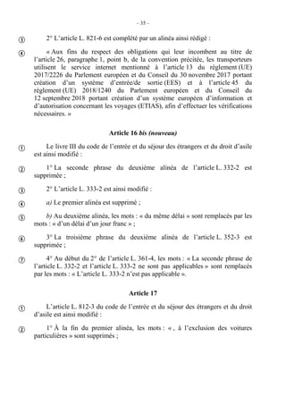 – 35 –
2° L’article L. 821-6 est complété par un alinéa ainsi rédigé :
« Aux fins du respect des obligations qui leur incombent au titre de
l’article 26, paragraphe 1, point b, de la convention précitée, les transporteurs
utilisent le service internet mentionné à l’article 13 du règlement (UE)
2017/2226 du Parlement européen et du Conseil du 30 novembre 2017 portant
création d’un système d’entrée/de sortie (EES) et à l’article 45 du
règlement (UE) 2018/1240 du Parlement européen et du Conseil du
12 septembre 2018 portant création d’un système européen d’information et
d’autorisation concernant les voyages (ETIAS), afin d’effectuer les vérifications
nécessaires. »
Article 16 bis (nouveau)
Le livre III du code de l’entrée et du séjour des étrangers et du droit d’asile
est ainsi modifié :
1° La seconde phrase du deuxième alinéa de l’article L. 332-2 est
supprimée ;
2° L’article L. 333-2 est ainsi modifié :
a) Le premier alinéa est supprimé ;
b) Au deuxième alinéa, les mots : « du même délai » sont remplacés par les
mots : « d’un délai d’un jour franc » ;
3° La troisième phrase du deuxième alinéa de l’article L. 352-3 est
supprimée ;
4° Au début du 2° de l’article L. 361-4, les mots : « La seconde phrase de
l’article L. 332-2 et l’article L. 333-2 ne sont pas applicables » sont remplacés
par les mots : « L’article L. 333-2 n’est pas applicable ».
Article 17
L’article L. 812-3 du code de l’entrée et du séjour des étrangers et du droit
d’asile est ainsi modifié :
1° À la fin du premier alinéa, les mots : « , à l’exclusion des voitures
particulières » sont supprimés ;











 