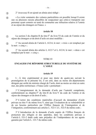 – 36 –
2° (nouveau) Il est ajouté un alinéa ainsi rédigé :
« La visite sommaire des voitures particulières est possible lorsqu’il existe
une ou plusieurs raisons plausibles de soupçonner que celui-ci transporte une
personne ayant commis ou tenté de commettre une infraction relative à l’entrée
et au séjour des étrangers en France. »
Article 18
La section 2 du chapitre II du titre Ier
du livre VI du code de l’entrée et du
séjour des étrangers et du droit d’asile est ainsi modifiée :
1° Au second alinéa de l’article L. 612-6, le mot : « trois » est remplacé par
le mot : « cinq » ;
2° Au second alinéa des articles L. 612-7 et L. 612-8, le mot : « deux » est
remplacé par le mot : « cinq ».
TITRE IV
ENGAGER UNE RÉFORME STRUCTURELLE DU SYSTÈME DE
L’ASILE
Article 19
I. – À titre expérimental et pour une durée de quatre ans suivant la
promulgation de la présente loi, il est créé, dans au moins dix départements
désignés par arrêté du ministre chargé de l’asile, dont au moins un situé en outre
mer, des pôles territoriaux « France asile » permettant :
1° L’enregistrement de la demande d’asile par l’autorité compétente,
conformément au chapitre Ier
du titre II du livre V du code de l’entrée et du
séjour des étrangers et du droit d’asile ;
2° L’octroi des conditions matérielles d’accueil du demandeur d’asile
prévues au titre V du même livre V, ainsi que l’évaluation de sa vulnérabilité et
de ses besoins particuliers par l’Office français de l’immigration et de
l’intégration, conformément aux articles L. 522-1 à L. 522-5 du même code ;
3° L’introduction de la demande d’asile auprès de l’Office français de
protection des réfugiés et des apatrides, dans les conditions prévues à
l’article L. 531-2 dudit code sans préjudice de l’indépendance de ses agents
garantie par l’article L. 121-7 du même code.









 