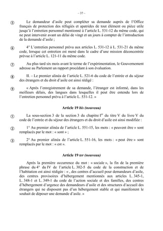 – 37 –
Le demandeur d’asile peut compléter sa demande auprès de l’Office
français de protection des réfugiés et apatrides de tout élément ou pièce utile
jusqu’à l’entretien personnel mentionné à l’article L. 531-12 du même code, qui
ne peut intervenir avant un délai de vingt et un jours à compter de l’introduction
de la demande d’asile ;
4° L’entretien personnel prévu aux articles L. 531-12 à L. 531-21 du même
code, lorsque cet entretien est mené dans le cadre d’une mission déconcentrée
prévue à l’article L. 121-11 du même code.
Au plus tard six mois avant le terme de l’expérimentation, le Gouvernement
adresse au Parlement un rapport procédant à son évaluation.
II. – Le premier alinéa de l’article L. 521-6 du code de l’entrée et du séjour
des étrangers et du droit d’asile est ainsi rédigé :
« Après l’enregistrement de sa demande, l’étranger est informé, dans les
meilleurs délais, des langues dans lesquelles il peut être entendu lors de
l’entretien personnel prévu à l’article L. 531-12. »
Article 19 bis (nouveau)
La sous-section 3 de la section 3 du chapitre Ier
du titre V du livre V du
code de l’entrée et du séjour des étrangers et du droit d’asile est ainsi modifiée :
1° Au premier alinéa de l’article L. 551-15, les mots : « peuvent être » sont
remplacés par le mot : « sont » ;
2° Au premier alinéa de l’article L. 551-16, les mots : « peut être » sont
remplacés par le mot : « est ».
Article 19 ter (nouveau)
Après la première occurrence du mot : « sociale », la fin de la première
phrase du 4° du IV de l’article L. 302-5 du code de la construction et de
l’habitation est ainsi rédigée : « , des centres d’accueil pour demandeurs d’asile,
des centres provisoires d’hébergement mentionnés aux articles L. 345-1,
L. 348-1 et L. 349-1 du code de l’action sociale et des familles, des centres
d’hébergement d’urgence des demandeurs d’asile et des structures d’accueil des
étrangers qui ne disposent pas d’un hébergement stable et qui manifestent le
souhait de déposer une demande d’asile. »








 