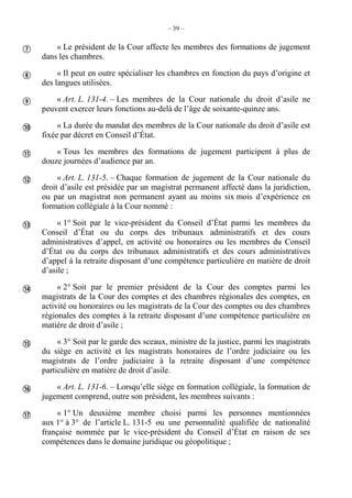 – 39 –
« Le président de la Cour affecte les membres des formations de jugement
dans les chambres.
« Il peut en outre spécialiser les chambres en fonction du pays d’origine et
des langues utilisées.
« Art. L. 131-4. – Les membres de la Cour nationale du droit d’asile ne
peuvent exercer leurs fonctions au-delà de l’âge de soixante-quinze ans.
« La durée du mandat des membres de la Cour nationale du droit d’asile est
fixée par décret en Conseil d’État.
« Tous les membres des formations de jugement participent à plus de
douze journées d’audience par an.
« Art. L. 131-5. – Chaque formation de jugement de la Cour nationale du
droit d’asile est présidée par un magistrat permanent affecté dans la juridiction,
ou par un magistrat non permanent ayant au moins six mois d’expérience en
formation collégiale à la Cour nommé :
« 1° Soit par le vice-président du Conseil d’État parmi les membres du
Conseil d’État ou du corps des tribunaux administratifs et des cours
administratives d’appel, en activité ou honoraires ou les membres du Conseil
d’État ou du corps des tribunaux administratifs et des cours administratives
d’appel à la retraite disposant d’une compétence particulière en matière de droit
d’asile ;
« 2° Soit par le premier président de la Cour des comptes parmi les
magistrats de la Cour des comptes et des chambres régionales des comptes, en
activité ou honoraires ou les magistrats de la Cour des comptes ou des chambres
régionales des comptes à la retraite disposant d’une compétence particulière en
matière de droit d’asile ;
« 3° Soit par le garde des sceaux, ministre de la justice, parmi les magistrats
du siège en activité et les magistrats honoraires de l’ordre judiciaire ou les
magistrats de l’ordre judiciaire à la retraite disposant d’une compétence
particulière en matière de droit d’asile.
« Art. L. 131-6. – Lorsqu’elle siège en formation collégiale, la formation de
jugement comprend, outre son président, les membres suivants :
« 1° Un deuxième membre choisi parmi les personnes mentionnées
aux 1° à 3° de l’article L. 131-5 ou une personnalité qualifiée de nationalité
française nommée par le vice-président du Conseil d’État en raison de ses
compétences dans le domaine juridique ou géopolitique ;











 