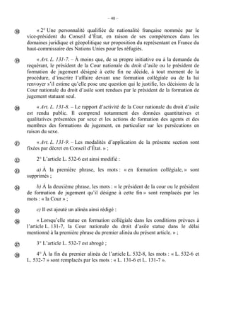 – 40 –
« 2° Une personnalité qualifiée de nationalité française nommée par le
vice-président du Conseil d’État, en raison de ses compétences dans les
domaines juridique et géopolitique sur proposition du représentant en France du
haut-commissaire des Nations Unies pour les réfugiés.
« Art. L. 131-7. – À moins que, de sa propre initiative ou à la demande du
requérant, le président de la Cour nationale du droit d’asile ou le président de
formation de jugement désigné à cette fin ne décide, à tout moment de la
procédure, d’inscrire l’affaire devant une formation collégiale ou de la lui
renvoyer s’il estime qu’elle pose une question qui le justifie, les décisions de la
Cour nationale du droit d’asile sont rendues par le président de la formation de
jugement statuant seul.
« Art. L. 131-8. – Le rapport d’activité de la Cour nationale du droit d’asile
est rendu public. Il comprend notamment des données quantitatives et
qualitatives présentées par sexe et les actions de formation des agents et des
membres des formations de jugement, en particulier sur les persécutions en
raison du sexe.
« Art. L. 131-9. – Les modalités d’application de la présente section sont
fixées par décret en Conseil d’État. » ;
2° L’article L. 532-6 est ainsi modifié :
a) À la première phrase, les mots : « en formation collégiale, » sont
supprimés ;
b) À la deuxième phrase, les mots : « le président de la cour ou le président
de formation de jugement qu’il désigne à cette fin » sont remplacés par les
mots : « la Cour » ;
c) Il est ajouté un alinéa ainsi rédigé :
« Lorsqu’elle statue en formation collégiale dans les conditions prévues à
l’article L. 131-7, la Cour nationale du droit d’asile statue dans le délai
mentionné à la première phrase du premier alinéa du présent article. » ;
3° L’article L. 532-7 est abrogé ;
4° À la fin du premier alinéa de l’article L. 532-8, les mots : « L. 532-6 et
L. 532-7 » sont remplacés par les mots : « L. 131-6 et L. 131-7 ».











 