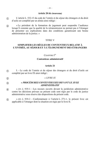 – 41 –
Article 20 bis (nouveau)
L’article L. 532-13 du code de l’entrée et du séjour des étrangers et du droit
d’asile est complété par un alinéa ainsi rédigé :
« Le président de la formation de jugement peut suspendre l’audience
lorsqu’il constate que la qualité de la retransmission ne permet pas à l’étranger
de présenter ses explications dans des conditions garantissant une bonne
administration de la justice. »
TITRE V
SIMPLIFIER LES RÈGLES DU CONTENTIEUX RELATIF À
L’ENTRÉE, AU SÉJOUR ET À L’ÉLOIGNEMENT DES ÉTRANGERS
CHAPITRE IER
Contentieux administratif
Article 21
I. – Le code de l’entrée et du séjour des étrangers et du droit d’asile est
complété par un livre IX ainsi rédigé :
« LIVRE IX
« PROCÉDURES CONTENTIEUSES DEVANT LE JUGE
ADMINISTRATIF
« Art. L. 910-1. – Les recours ouverts devant la juridiction administrative
contre les décisions prévues au présent code sont régis par le code de justice
administrative sous réserve des dispositions du présent code.
« Art. L. 910-2. – Conformément à l’article L. 271-1, le présent livre est
applicable à l’étranger dont la situation est régie par le livre II.







 