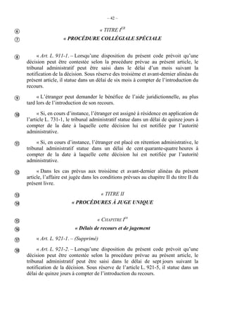 – 42 –
« TITRE IER
« PROCÉDURE COLLÉGIALE SPÉCIALE
« Art. L. 911-1. – Lorsqu’une disposition du présent code prévoit qu’une
décision peut être contestée selon la procédure prévue au présent article, le
tribunal administratif peut être saisi dans le délai d’un mois suivant la
notification de la décision. Sous réserve des troisième et avant-dernier alinéas du
présent article, il statue dans un délai de six mois à compter de l’introduction du
recours.
« L’étranger peut demander le bénéfice de l’aide juridictionnelle, au plus
tard lors de l’introduction de son recours.
« Si, en cours d’instance, l’étranger est assigné à résidence en application de
l’article L. 731-1, le tribunal administratif statue dans un délai de quinze jours à
compter de la date à laquelle cette décision lui est notifiée par l’autorité
administrative.
« Si, en cours d’instance, l’étranger est placé en rétention administrative, le
tribunal administratif statue dans un délai de cent quarante-quatre heures à
compter de la date à laquelle cette décision lui est notifiée par l’autorité
administrative.
« Dans les cas prévus aux troisième et avant-dernier alinéas du présent
article, l’affaire est jugée dans les conditions prévues au chapitre II du titre II du
présent livre.
« TITRE II
« PROCÉDURES À JUGE UNIQUE
« CHAPITRE IER
« Délais de recours et de jugement
« Art. L. 921-1. – (Supprimé)
« Art. L. 921-2. – Lorsqu’une disposition du présent code prévoit qu’une
décision peut être contestée selon la procédure prévue au présent article, le
tribunal administratif peut être saisi dans le délai de sept jours suivant la
notification de la décision. Sous réserve de l’article L. 921-5, il statue dans un
délai de quinze jours à compter de l’introduction du recours.













 