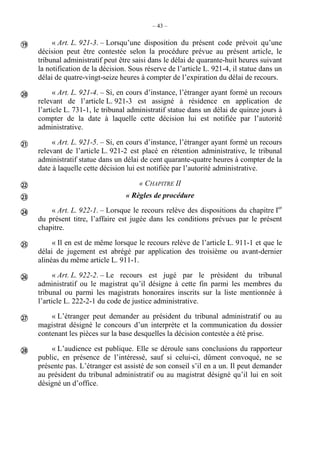 – 43 –
« Art. L. 921-3. – Lorsqu’une disposition du présent code prévoit qu’une
décision peut être contestée selon la procédure prévue au présent article, le
tribunal administratif peut être saisi dans le délai de quarante-huit heures suivant
la notification de la décision. Sous réserve de l’article L. 921-4, il statue dans un
délai de quatre-vingt-seize heures à compter de l’expiration du délai de recours.
« Art. L. 921-4. – Si, en cours d’instance, l’étranger ayant formé un recours
relevant de l’article L. 921-3 est assigné à résidence en application de
l’article L. 731-1, le tribunal administratif statue dans un délai de quinze jours à
compter de la date à laquelle cette décision lui est notifiée par l’autorité
administrative.
« Art. L. 921-5. – Si, en cours d’instance, l’étranger ayant formé un recours
relevant de l’article L. 921-2 est placé en rétention administrative, le tribunal
administratif statue dans un délai de cent quarante-quatre heures à compter de la
date à laquelle cette décision lui est notifiée par l’autorité administrative.
« CHAPITRE II
« Règles de procédure
« Art. L. 922-1. – Lorsque le recours relève des dispositions du chapitre Ier
du présent titre, l’affaire est jugée dans les conditions prévues par le présent
chapitre.
« Il en est de même lorsque le recours relève de l’article L. 911-1 et que le
délai de jugement est abrégé par application des troisième ou avant-dernier
alinéas du même article L. 911-1.
« Art. L. 922-2. – Le recours est jugé par le président du tribunal
administratif ou le magistrat qu’il désigne à cette fin parmi les membres du
tribunal ou parmi les magistrats honoraires inscrits sur la liste mentionnée à
l’article L. 222-2-1 du code de justice administrative.
« L’étranger peut demander au président du tribunal administratif ou au
magistrat désigné le concours d’un interprète et la communication du dossier
contenant les pièces sur la base desquelles la décision contestée a été prise.
« L’audience est publique. Elle se déroule sans conclusions du rapporteur
public, en présence de l’intéressé, sauf si celui-ci, dûment convoqué, ne se
présente pas. L’étranger est assisté de son conseil s’il en a un. Il peut demander
au président du tribunal administratif ou au magistrat désigné qu’il lui en soit
désigné un d’office.










 