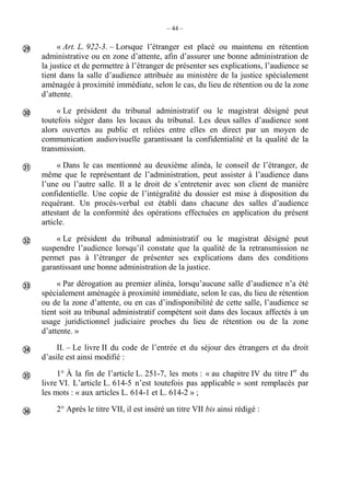 – 44 –
« Art. L. 922-3. – Lorsque l’étranger est placé ou maintenu en rétention
administrative ou en zone d’attente, afin d’assurer une bonne administration de
la justice et de permettre à l’étranger de présenter ses explications, l’audience se
tient dans la salle d’audience attribuée au ministère de la justice spécialement
aménagée à proximité immédiate, selon le cas, du lieu de rétention ou de la zone
d’attente.
« Le président du tribunal administratif ou le magistrat désigné peut
toutefois siéger dans les locaux du tribunal. Les deux salles d’audience sont
alors ouvertes au public et reliées entre elles en direct par un moyen de
communication audiovisuelle garantissant la confidentialité et la qualité de la
transmission.
« Dans le cas mentionné au deuxième alinéa, le conseil de l’étranger, de
même que le représentant de l’administration, peut assister à l’audience dans
l’une ou l’autre salle. Il a le droit de s’entretenir avec son client de manière
confidentielle. Une copie de l’intégralité du dossier est mise à disposition du
requérant. Un procès-verbal est établi dans chacune des salles d’audience
attestant de la conformité des opérations effectuées en application du présent
article.
« Le président du tribunal administratif ou le magistrat désigné peut
suspendre l’audience lorsqu’il constate que la qualité de la retransmission ne
permet pas à l’étranger de présenter ses explications dans des conditions
garantissant une bonne administration de la justice.
« Par dérogation au premier alinéa, lorsqu’aucune salle d’audience n’a été
spécialement aménagée à proximité immédiate, selon le cas, du lieu de rétention
ou de la zone d’attente, ou en cas d’indisponibilité de cette salle, l’audience se
tient soit au tribunal administratif compétent soit dans des locaux affectés à un
usage juridictionnel judiciaire proches du lieu de rétention ou de la zone
d’attente. »
II. – Le livre II du code de l’entrée et du séjour des étrangers et du droit
d’asile est ainsi modifié :
1° À la fin de l’article L. 251-7, les mots : « au chapitre IV du titre Ier
du
livre VI. L’article L. 614-5 n’est toutefois pas applicable » sont remplacés par
les mots : « aux articles L. 614-1 et L. 614-2 » ;
2° Après le titre VII, il est inséré un titre VII bis ainsi rédigé :








 