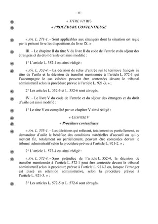 – 45 –
« TITRE VII BIS
« PROCÉDURE CONTENTIEUSE
« Art. L. 271-1. – Sont applicables aux étrangers dont la situation est régie
par le présent livre les dispositions du livre IX. »
III. – Le chapitre II du titre V du livre II du code de l’entrée et du séjour des
étrangers et du droit d’asile est ainsi modifié :
1° L’article L. 352-4 est ainsi rédigé :
« Art. L. 352-4. – La décision de refus d’entrée sur le territoire français au
titre de l’asile et la décision de transfert mentionnée à l’article L. 572-1 qui
l’accompagne le cas échéant peuvent être contestées devant le tribunal
administratif selon la procédure prévue à l’article L. 921-3. » ;
2° Les articles L. 352-5 et L. 352-6 sont abrogés.
IV. – Le livre V du code de l’entrée et du séjour des étrangers et du droit
d’asile est ainsi modifié :
1° Le titre V est complété par un chapitre V ainsi rédigé :
« CHAPITRE V
« Procédure contentieuse
« Art. L. 555-1. – Les décisions qui refusent, totalement ou partiellement, au
demandeur d’asile le bénéfice des conditions matérielles d’accueil ou qui y
mettent fin, totalement ou partiellement, peuvent être contestées devant le
tribunal administratif selon la procédure prévue à l’article L. 921-2. » ;
2° L’article L. 572-4 est ainsi rédigé :
« Art. L. 572-4. – Sans préjudice de l’article L. 352-4, la décision de
transfert mentionnée à l’article L. 572-1 peut être contestée devant le tribunal
administratif selon la procédure prévue à l’article L. 921-2 ou, lorsque l’étranger
est placé en rétention administrative, selon la procédure prévue à
l’article L. 921-3. » ;
3° Les articles L. 572-5 et L. 572-6 sont abrogés.















 
