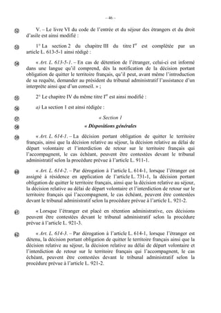 – 46 –
V. – Le livre VI du code de l’entrée et du séjour des étrangers et du droit
d’asile est ainsi modifié :
1° La section 2 du chapitre III du titre Ier
est complétée par un
article L. 613-5-1 ainsi rédigé :
« Art. L. 613-5-1. – En cas de détention de l’étranger, celui-ci est informé
dans une langue qu’il comprend, dès la notification de la décision portant
obligation de quitter le territoire français, qu’il peut, avant même l’introduction
de sa requête, demander au président du tribunal administratif l’assistance d’un
interprète ainsi que d’un conseil. » ;
2° Le chapitre IV du même titre Ier
est ainsi modifié :
a) La section 1 est ainsi rédigée :
« Section 1
« Dispositions générales
« Art. L. 614-1. – La décision portant obligation de quitter le territoire
français, ainsi que la décision relative au séjour, la décision relative au délai de
départ volontaire et l’interdiction de retour sur le territoire français qui
l’accompagnent, le cas échéant, peuvent être contestées devant le tribunal
administratif selon la procédure prévue à l’article L. 911-1.
« Art. L. 614-2. – Par dérogation à l’article L. 614-1, lorsque l’étranger est
assigné à résidence en application de l’article L. 731-1, la décision portant
obligation de quitter le territoire français, ainsi que la décision relative au séjour,
la décision relative au délai de départ volontaire et l’interdiction de retour sur le
territoire français qui l’accompagnent, le cas échéant, peuvent être contestées
devant le tribunal administratif selon la procédure prévue à l’article L. 921-2.
« Lorsque l’étranger est placé en rétention administrative, ces décisions
peuvent être contestées devant le tribunal administratif selon la procédure
prévue à l’article L. 921-3.
« Art. L. 614-3. – Par dérogation à l’article L. 614-1, lorsque l’étranger est
détenu, la décision portant obligation de quitter le territoire français ainsi que la
décision relative au séjour, la décision relative au délai de départ volontaire et
l’interdiction de retour sur le territoire français qui l’accompagnent, le cas
échéant, peuvent être contestées devant le tribunal administratif selon la
procédure prévue à l’article L. 921-2.











 