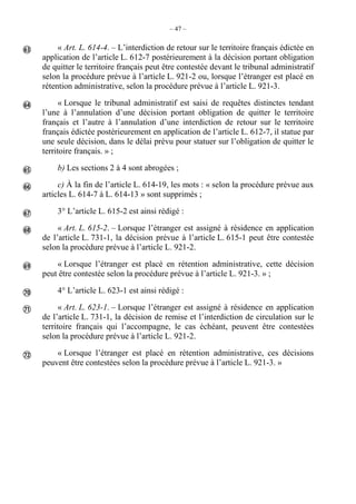 – 47 –
« Art. L. 614-4. – L’interdiction de retour sur le territoire français édictée en
application de l’article L. 612-7 postérieurement à la décision portant obligation
de quitter le territoire français peut être contestée devant le tribunal administratif
selon la procédure prévue à l’article L. 921-2 ou, lorsque l’étranger est placé en
rétention administrative, selon la procédure prévue à l’article L. 921-3.
« Lorsque le tribunal administratif est saisi de requêtes distinctes tendant
l’une à l’annulation d’une décision portant obligation de quitter le territoire
français et l’autre à l’annulation d’une interdiction de retour sur le territoire
français édictée postérieurement en application de l’article L. 612-7, il statue par
une seule décision, dans le délai prévu pour statuer sur l’obligation de quitter le
territoire français. » ;
b) Les sections 2 à 4 sont abrogées ;
c) À la fin de l’article L. 614-19, les mots : « selon la procédure prévue aux
articles L. 614-7 à L. 614-13 » sont supprimés ;
3° L’article L. 615-2 est ainsi rédigé :
« Art. L. 615-2. – Lorsque l’étranger est assigné à résidence en application
de l’article L. 731-1, la décision prévue à l’article L. 615-1 peut être contestée
selon la procédure prévue à l’article L. 921-2.
« Lorsque l’étranger est placé en rétention administrative, cette décision
peut être contestée selon la procédure prévue à l’article L. 921-3. » ;
4° L’article L. 623-1 est ainsi rédigé :
« Art. L. 623-1. – Lorsque l’étranger est assigné à résidence en application
de l’article L. 731-1, la décision de remise et l’interdiction de circulation sur le
territoire français qui l’accompagne, le cas échéant, peuvent être contestées
selon la procédure prévue à l’article L. 921-2.
« Lorsque l’étranger est placé en rétention administrative, ces décisions
peuvent être contestées selon la procédure prévue à l’article L. 921-3. »










 