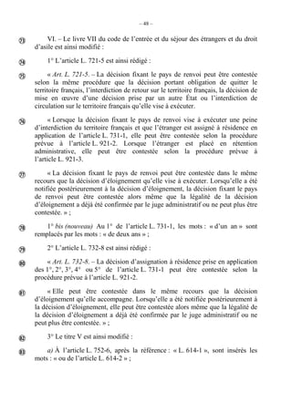 – 48 –
VI. – Le livre VII du code de l’entrée et du séjour des étrangers et du droit
d’asile est ainsi modifié :
1° L’article L. 721-5 est ainsi rédigé :
« Art. L. 721-5. – La décision fixant le pays de renvoi peut être contestée
selon la même procédure que la décision portant obligation de quitter le
territoire français, l’interdiction de retour sur le territoire français, la décision de
mise en œuvre d’une décision prise par un autre État ou l’interdiction de
circulation sur le territoire français qu’elle vise à exécuter.
« Lorsque la décision fixant le pays de renvoi vise à exécuter une peine
d’interdiction du territoire français et que l’étranger est assigné à résidence en
application de l’article L. 731-1, elle peut être contestée selon la procédure
prévue à l’article L. 921-2. Lorsque l’étranger est placé en rétention
administrative, elle peut être contestée selon la procédure prévue à
l’article L. 921-3.
« La décision fixant le pays de renvoi peut être contestée dans le même
recours que la décision d’éloignement qu’elle vise à exécuter. Lorsqu’elle a été
notifiée postérieurement à la décision d’éloignement, la décision fixant le pays
de renvoi peut être contestée alors même que la légalité de la décision
d’éloignement a déjà été confirmée par le juge administratif ou ne peut plus être
contestée. » ;
1° bis (nouveau) Au 1° de l’article L. 731-1, les mots : « d’un an » sont
remplacés par les mots : « de deux ans » ;
2° L’article L. 732-8 est ainsi rédigé :
« Art. L. 732-8. – La décision d’assignation à résidence prise en application
des 1°, 2°, 3°, 4° ou 5° de l’article L. 731-1 peut être contestée selon la
procédure prévue à l’article L. 921-2.
« Elle peut être contestée dans le même recours que la décision
d’éloignement qu’elle accompagne. Lorsqu’elle a été notifiée postérieurement à
la décision d’éloignement, elle peut être contestée alors même que la légalité de
la décision d’éloignement a déjà été confirmée par le juge administratif ou ne
peut plus être contestée. » ;
3° Le titre V est ainsi modifié :
a) À l’article L. 752-6, après la référence : « L. 614-1 », sont insérés les
mots : « ou de l’article L. 614-2 » ;











 