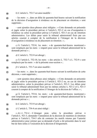 – 49 –
b) L’article L. 752-7 est ainsi modifié :
– les mots : « , dans un délai de quarante-huit heures suivant la notification
de la décision d’assignation à résidence ou de placement en rétention, » sont
supprimés ;
– sont ajoutées deux phrases ainsi rédigées : « Cette demande est présentée
et jugée selon la procédure prévue à l’article L. 921-2 en cas d’assignation à
résidence ou selon la procédure prévue à l’article L. 921-3 en cas de rétention
administrative. Les délais pour saisir le tribunal administratif fixés par ces
articles courent à compter de la notification à l’étranger de la décision
d’assignation à résidence ou de placement en rétention. » ;
c) À l’article L. 752-8, les mots : « de quarante-huit heures mentionné »
sont remplacés par les mots : « imparti pour saisir le tribunal administratif de la
demande prévue » ;
d) L’article L. 752-9 est abrogé ;
e) À l’article L. 752-10, les mots : « des articles L. 752-7 à L. 752-9 » sont
remplacés par les mots : « de la présente sous-section » ;
f) L’article L. 753-7 est ainsi modifié :
– les mots : « , dans les quarante-huit heures suivant la notification de cette
décision, » sont supprimés ;
– sont ajoutées deux phrases ainsi rédigées : « Cette demande est présentée
et jugée selon la procédure prévue à l’article L. 921-2 ou, en cas de rétention
administrative, selon la procédure prévue à l’article L. 921-3. Les délais pour
saisir le tribunal administratif fixés par les mêmes articles L. 921-2 et L. 921-3
courent à compter de la notification à l’étranger de la décision de l’office. » ;
g) À l’article L. 753-8, les mots : « de quarante-huit heures mentionné »
sont remplacés par les mots : « imparti pour saisir le tribunal administratif de la
demande prévue » ;
h) L’article L. 753-9 est abrogé ;
i) L’article L. 754-4 est ainsi rédigé :
« Art. L. 754-4. – L’étranger peut, selon la procédure prévue à
l’article L. 921-3, demander l’annulation de la décision de maintien en rétention
prévue à l’article L. 754-3 afin de contester les motifs retenus par l’autorité
administrative pour estimer que sa demande d’asile a été présentée dans le seul
but de faire échec à l’exécution de la décision d’éloignement.













 