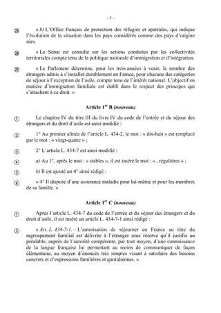 – 5 –
« b) L’Office français de protection des réfugiés et apatrides, qui indique
l’évolution de la situation dans les pays considérés comme des pays d’origine
sûrs.
« Le Sénat est consulté sur les actions conduites par les collectivités
territoriales compte tenu de la politique nationale d’immigration et d’intégration.
« Le Parlement détermine, pour les trois années à venir, le nombre des
étrangers admis à s’installer durablement en France, pour chacune des catégories
de séjour à l’exception de l’asile, compte tenu de l’intérêt national. L’objectif en
matière d’immigration familiale est établi dans le respect des principes qui
s’attachent à ce droit. »
Article 1er
B (nouveau)
Le chapitre IV du titre III du livre IV du code de l’entrée et du séjour des
étrangers et du droit d’asile est ainsi modifié :
1° Au premier alinéa de l’article L. 434-2, le mot : « dix-huit » est remplacé
par le mot : « vingt-quatre » ;
2° L’article L. 434-7 est ainsi modifié :
a) Au 1°, après le mot : « stables », il est inséré le mot : « , régulières » ;
b) Il est ajouté un 4° ainsi rédigé :
« 4° Il dispose d’une assurance maladie pour lui-même et pour les membres
de sa famille. »
Article 1er
C (nouveau)
Après l’article L. 434-7 du code de l’entrée et du séjour des étrangers et du
droit d’asile, il est inséré un article L. 434-7-1 ainsi rédigé :
« Art. L. 434-7-1. – L’autorisation de séjourner en France au titre du
regroupement familial est délivrée à l’étranger sous réserve qu’il justifie au
préalable, auprès de l’autorité compétente, par tout moyen, d’une connaissance
de la langue française lui permettant au moins de communiquer de façon
élémentaire, au moyen d’énoncés très simples visant à satisfaire des besoins
concrets et d’expressions familières et quotidiennes. »











 