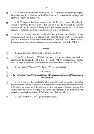 – 50 –
« Le président du tribunal administratif ou le magistrat désigné statue après
la notification de la décision de l’Office français de protection des réfugiés et
apatrides relative au demandeur.
« Si l’étranger a formé un recours contre la décision portant obligation de
quitter le territoire français dont il fait l’objet et que le président du tribunal
administratif ou le magistrat désigné n’a pas encore statué sur ce premier
recours, il statue sur les deux contestations par une seule décision.
« En cas d’annulation de la décision de maintien en rétention, il est
immédiatement mis fin à la rétention et l’autorité administrative compétente
délivre à l’intéressé l’attestation mentionnée à l’article L. 521-7. Dans ce cas,
l’étranger peut être assigné à résidence en application de l’article L. 731-3. »
Article 22
Le code de justice administrative est ainsi modifié :
1° Au 3° de l’article L. 222-2-1, les mots : « dont le tribunal est saisi en
application des articles L. 614-8, L. 614-15 ou L. 732-8 » sont remplacés par les
mots : « jugés selon les modalités prévues au chapitre II du titre II du livre IX » ;
2° Le chapitre VI du titre VII du livre VII est ainsi rédigé :
« CHAPITRE VI
« Le contentieux des décisions relatives à l’entrée, au séjour et à l’éloignement
des étrangers
« Art. L. 776-1. – Les modalités selon lesquelles sont présentés et jugés les
recours formés devant la juridiction administrative contre les décisions relatives
à l’entrée, au séjour et à l’éloignement des étrangers obéissent, lorsque les
dispositions du code de l’entrée et du séjour des étrangers et du droit d’asile le
prévoient, aux règles spéciales définies au livre IX de ce code. » ;
3° Les chapitres VII à VII quater sont abrogés.










 
