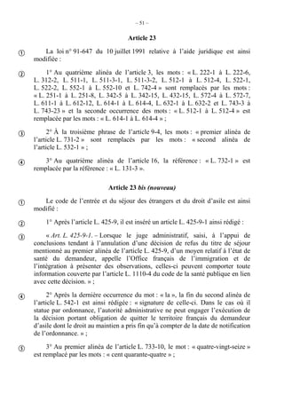 – 51 –
Article 23
La loi n° 91-647 du 10 juillet 1991 relative à l’aide juridique est ainsi
modifiée :
1° Au quatrième alinéa de l’article 3, les mots : « L. 222-1 à L. 222-6,
L. 312-2, L. 511-1, L. 511-3-1, L. 511-3-2, L. 512-1 à L. 512-4, L. 522-1,
L. 522-2, L. 552-1 à L. 552-10 et L. 742-4 » sont remplacés par les mots :
« L. 251-1 à L. 251-8, L. 342-5 à L. 342-15, L. 432-15, L. 572-4 à L. 572-7,
L. 611-1 à L. 612-12, L. 614-1 à L. 614-4, L. 632-1 à L. 632-2 et L. 743-3 à
L. 743-23 » et la seconde occurrence des mots : « L. 512-1 à L. 512-4 » est
remplacée par les mots : « L. 614-1 à L. 614-4 » ;
2° À la troisième phrase de l’article 9-4, les mots : « premier alinéa de
l’article L. 731-2 » sont remplacés par les mots : « second alinéa de
l’article L. 532-1 » ;
3° Au quatrième alinéa de l’article 16, la référence : « L. 732-1 » est
remplacée par la référence : « L. 131-3 ».
Article 23 bis (nouveau)
Le code de l’entrée et du séjour des étrangers et du droit d’asile est ainsi
modifié :
1° Après l’article L. 425-9, il est inséré un article L. 425-9-1 ainsi rédigé :
« Art. L. 425-9-1. – Lorsque le juge administratif, saisi, à l’appui de
conclusions tendant à l’annulation d’une décision de refus du titre de séjour
mentionné au premier alinéa de l’article L. 425-9, d’un moyen relatif à l’état de
santé du demandeur, appelle l’Office français de l’immigration et de
l’intégration à présenter des observations, celles-ci peuvent comporter toute
information couverte par l’article L. 1110-4 du code de la santé publique en lien
avec cette décision. » ;
2° Après la dernière occurrence du mot : « la », la fin du second alinéa de
l’article L. 542-1 est ainsi rédigée : « signature de celle-ci. Dans le cas où il
statue par ordonnance, l’autorité administrative ne peut engager l’exécution de
la décision portant obligation de quitter le territoire français du demandeur
d’asile dont le droit au maintien a pris fin qu’à compter de la date de notification
de l’ordonnance. » ;
3° Au premier alinéa de l’article L. 733-10, le mot : « quatre-vingt-seize »
est remplacé par les mots : « cent quarante-quatre » ;









 