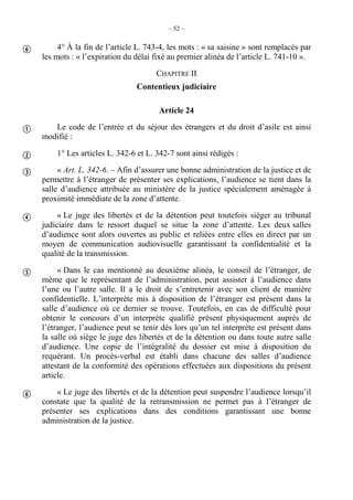 – 52 –
4° À la fin de l’article L. 743-4, les mots : « sa saisine » sont remplacés par
les mots : « l’expiration du délai fixé au premier alinéa de l’article L. 741-10 ».
CHAPITRE II
Contentieux judiciaire
Article 24
Le code de l’entrée et du séjour des étrangers et du droit d’asile est ainsi
modifié :
1° Les articles L. 342-6 et L. 342-7 sont ainsi rédigés :
« Art. L. 342-6. – Afin d’assurer une bonne administration de la justice et de
permettre à l’étranger de présenter ses explications, l’audience se tient dans la
salle d’audience attribuée au ministère de la justice spécialement aménagée à
proximité immédiate de la zone d’attente.
« Le juge des libertés et de la détention peut toutefois siéger au tribunal
judiciaire dans le ressort duquel se situe la zone d’attente. Les deux salles
d’audience sont alors ouvertes au public et reliées entre elles en direct par un
moyen de communication audiovisuelle garantissant la confidentialité et la
qualité de la transmission.
« Dans le cas mentionné au deuxième alinéa, le conseil de l’étranger, de
même que le représentant de l’administration, peut assister à l’audience dans
l’une ou l’autre salle. Il a le droit de s’entretenir avec son client de manière
confidentielle. L’interprète mis à disposition de l’étranger est présent dans la
salle d’audience où ce dernier se trouve. Toutefois, en cas de difficulté pour
obtenir le concours d’un interprète qualifié présent physiquement auprès de
l’étranger, l’audience peut se tenir dès lors qu’un tel interprète est présent dans
la salle où siège le juge des libertés et de la détention ou dans toute autre salle
d’audience. Une copie de l’intégralité du dossier est mise à disposition du
requérant. Un procès-verbal est établi dans chacune des salles d’audience
attestant de la conformité des opérations effectuées aux dispositions du présent
article.
« Le juge des libertés et de la détention peut suspendre l’audience lorsqu’il
constate que la qualité de la retransmission ne permet pas à l’étranger de
présenter ses explications dans des conditions garantissant une bonne
administration de la justice.







 