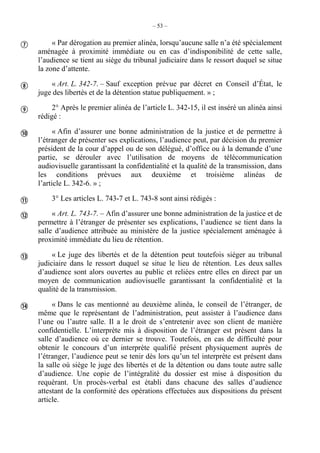 – 53 –
« Par dérogation au premier alinéa, lorsqu’aucune salle n’a été spécialement
aménagée à proximité immédiate ou en cas d’indisponibilité de cette salle,
l’audience se tient au siège du tribunal judiciaire dans le ressort duquel se situe
la zone d’attente.
« Art. L. 342-7. – Sauf exception prévue par décret en Conseil d’État, le
juge des libertés et de la détention statue publiquement. » ;
2° Après le premier alinéa de l’article L. 342-15, il est inséré un alinéa ainsi
rédigé :
« Afin d’assurer une bonne administration de la justice et de permettre à
l’étranger de présenter ses explications, l’audience peut, par décision du premier
président de la cour d’appel ou de son délégué, d’office ou à la demande d’une
partie, se dérouler avec l’utilisation de moyens de télécommunication
audiovisuelle garantissant la confidentialité et la qualité de la transmission, dans
les conditions prévues aux deuxième et troisième alinéas de
l’article L. 342-6. » ;
3° Les articles L. 743-7 et L. 743-8 sont ainsi rédigés :
« Art. L. 743-7. – Afin d’assurer une bonne administration de la justice et de
permettre à l’étranger de présenter ses explications, l’audience se tient dans la
salle d’audience attribuée au ministère de la justice spécialement aménagée à
proximité immédiate du lieu de rétention.
« Le juge des libertés et de la détention peut toutefois siéger au tribunal
judiciaire dans le ressort duquel se situe le lieu de rétention. Les deux salles
d’audience sont alors ouvertes au public et reliées entre elles en direct par un
moyen de communication audiovisuelle garantissant la confidentialité et la
qualité de la transmission.
« Dans le cas mentionné au deuxième alinéa, le conseil de l’étranger, de
même que le représentant de l’administration, peut assister à l’audience dans
l’une ou l’autre salle. Il a le droit de s’entretenir avec son client de manière
confidentielle. L’interprète mis à disposition de l’étranger est présent dans la
salle d’audience où ce dernier se trouve. Toutefois, en cas de difficulté pour
obtenir le concours d’un interprète qualifié présent physiquement auprès de
l’étranger, l’audience peut se tenir dès lors qu’un tel interprète est présent dans
la salle où siège le juge des libertés et de la détention ou dans toute autre salle
d’audience. Une copie de l’intégralité du dossier est mise à disposition du
requérant. Un procès-verbal est établi dans chacune des salles d’audience
attestant de la conformité des opérations effectuées aux dispositions du présent
article.








 