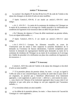 – 6 –
Article 1er
D (nouveau)
La section 3 du chapitre IV du titre III du livre IV du code de l’entrée et du
séjour des étrangers et du droit d’asile est ainsi modifiée :
1° Après l’article L. 434-10, il est inséré un article L. 434-10-1 ainsi
rédigé :
« Art. L. 434-10-1. – Le maire de la commune de résidence de l’étranger ou
le maire de la commune où il envisage de s’établir procède à la vérification des
conditions de logement et de ressources dans un délai fixé par décret.
« En l’absence de réponse à l’issue du délai mentionné au premier alinéa,
l’avis est réputé défavorable. » ;
2° Après l’article L. 434-11, il est inséré un article L. 434-11-1 ainsi
rédigé :
« Art. L. 434-11-1. – Lorsque les éléments recueillis au cours de
l’instruction sont de nature à faire suspecter le caractère frauduleux de la
demande ou l’existence de fausses déclarations, l’autorité compétente pour
instruire la demande de regroupement familial peut demander au maire de la
commune de résidence de l’étranger ou au maire de la commune où il envisage
de s’établir de procéder à la vérification sur place des conditions de logement et
de ressources. »
Article 1er
E (nouveau)
L’article L. 425-9 du code de l’entrée et du séjour des étrangers et du droit
d’asile est ainsi modifié :
1° À la première phrase du premier alinéa, les mots : « et qui, eu égard à
l’offre de soins et aux caractéristiques du système de santé dans le pays dont il
est originaire, ne pourrait pas y bénéficier effectivement d’un traitement
approprié, » sont supprimés et, après le mot : « délivrer », sont insérés les mots :
« , sous réserve de l’absence d’un traitement approprié dans le pays dont il est
originaire et que cette prise en charge ne soit pas supportée par l’assurance
maladie, » ;
2° Le troisième alinéa est ainsi modifié :
a) Au début de la première phrase, les mots : « Sous réserve de l’accord de
l’étranger et » sont supprimés ;










 