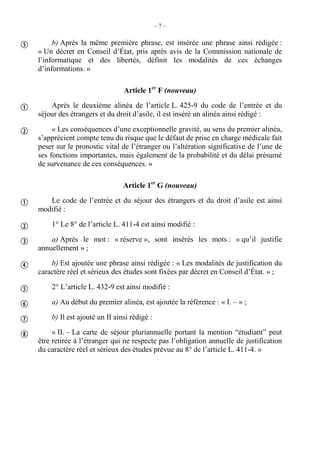– 7 –
b) Après la même première phrase, est insérée une phrase ainsi rédigée :
« Un décret en Conseil d’État, pris après avis de la Commission nationale de
l’informatique et des libertés, définit les modalités de ces échanges
d’informations. »
Article 1er
F (nouveau)
Après le deuxième alinéa de l’article L. 425-9 du code de l’entrée et du
séjour des étrangers et du droit d’asile, il est inséré un alinéa ainsi rédigé :
« Les conséquences d’une exceptionnelle gravité, au sens du premier alinéa,
s’apprécient compte tenu du risque que le défaut de prise en charge médicale fait
peser sur le pronostic vital de l’étranger ou l’altération significative de l’une de
ses fonctions importantes, mais également de la probabilité et du délai présumé
de survenance de ces conséquences. »
Article 1er
G (nouveau)
Le code de l’entrée et du séjour des étrangers et du droit d’asile est ainsi
modifié :
1° Le 8° de l’article L. 411-4 est ainsi modifié :
a) Après le mot : « réserve », sont insérés les mots : « qu’il justifie
annuellement » ;
b) Est ajoutée une phrase ainsi rédigée : « Les modalités de justification du
caractère réel et sérieux des études sont fixées par décret en Conseil d’État. » ;
2° L’article L. 432-9 est ainsi modifié :
a) Au début du premier alinéa, est ajoutée la référence : « I. – » ;
b) Il est ajouté un II ainsi rédigé :
« II. – La carte de séjour pluriannuelle portant la mention “étudiant” peut
être retirée à l’étranger qui ne respecte pas l’obligation annuelle de justification
du caractère réel et sérieux des études prévue au 8° de l’article L. 411-4. »











 